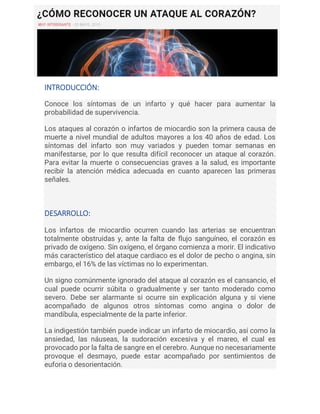 INTRODUCCIÓN:
Conoce los síntomas de un infarto y qué hacer para aumentar la
probabilidad de supervivencia.
Los ataques al corazón o infartos de miocardio son la primera causa de
muerte a nivel mundial de adultos mayores a los 40 años de edad. Los
síntomas del infarto son muy variados y pueden tomar semanas en
manifestarse, por lo que resulta difícil reconocer un ataque al corazón.
Para evitar la muerte o consecuencias graves a la salud, es importante
recibir la atención médica adecuada en cuanto aparecen las primeras
señales.
DESARROLLO:
Los infartos de miocardio ocurren cuando las arterias se encuentran
totalmente obstruidas y, ante la falta de flujo sanguíneo, el corazón es
privado de oxígeno. Sin oxígeno, el órgano comienza a morir. El indicativo
más característico del ataque cardiaco es el dolor de pecho o angina, sin
embargo, el 16% de las víctimas no lo experimentan.
Un signo comúnmente ignorado del ataque al corazón es el cansancio, el
cual puede ocurrir súbita o gradualmente y ser tanto moderado como
severo. Debe ser alarmante si ocurre sin explicación alguna y si viene
acompañado de algunos otros síntomas como angina o dolor de
mandíbula, especialmente de la parte inferior.
La indigestión también puede indicar un infarto de miocardio, así como la
ansiedad, las náuseas, la sudoración excesiva y el mareo, el cual es
provocado por la falta de sangre en el cerebro. Aunque no necesariamente
provoque el desmayo, puede estar acompañado por sentimientos de
euforia o desorientación.
 