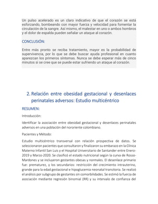 Un pulso acelerado es un claro indicativo de que el corazón se está
esforzando, bombeando con mayor fuerza y velocidad para fomentar la
circulación de la sangre. Así mismo, el malestar en uno o ambos hombros
y el dolor de espalda pueden señalar un ataque al corazón.
CONCLUSIÓN:
Entre más pronto se reciba tratamiento, mayor es la probabilidad de
supervivencia, por lo que se debe buscar ayuda profesional en cuanto
aparezcan los primeros síntomas. Nunca se debe esperar más de cinco
minutos si se cree que se puede estar sufriendo un ataque al corazón.
2. Relación entre obesidad gestacional y desenlaces
perinatales adversos: Estudio multicéntrico
RESUMEN:
Introducción:
Identificar la asociación entre obesidad gestacional y desenlaces perinatales
adversos en una población del nororiente colombiano.
Pacientes y Método:
Estudio multicéntrico transversal con relación prospectiva de datos. Se
seleccionaron pacientes que consultaron y finalizaron su embarazo en la Clínica
Materno Infantil San Luis y el Hospital Universitario de Santander entre Enero-
2019 y Marzo-2020. Se clasificó el estado nutricional según la curva de Rosso-
Mardones y se incluyeron gestantes obesas y normales. El desenlace primario
fue: prematurez, y los secundarios: restricción del crecimiento intrauterino,
grande para la edad gestacional e hipoglucemia neonatal transitoria. Se realizó
el análisis por subgrupo de gestantes sin comorbilidades. Se estimó la fuerza de
asociación mediante regresión binomial (RR) y su intervalo de confianza del
 