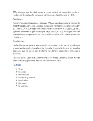 95%, ajustado por la edad materna como variable de confusión según un
modelo contrafactual. Se consideró significancia estadística una p < 0,05.
Resultados:
Fueron incluidas 283 gestantes obesas y 276 con estado nutricional normal. Se
encontró asociación entre obesidad gestacional y el nacimiento pretérmino (RR
2,5; IC95% 1,4-4,2), hipoglucemia neonatal transitoria (RR 7,1; IC95% 2,1-23,7)
y grande para la edad gestacional (RR 6,6; IC95% 3,3-13,1). Hallazgos similares
se encontraron en gestantes sin trastorno hipertensivo aso ciado al embarazo,
ni diabetes.
Conclusiones:
La obesidad gestacional se asocia con la prematurez, recién nacido grande para
la edad gestacional e hipoglucemia neonatal transitoria, incluso en aquellas
gestantes que no cursan con trastorno hipertensivo asociado al embarazo o
diabetes.
Palabras clave: Obesidad Materna; Índice de Masa Corporal; Recién Nacido
Prematuro; Hipoglucemia; Retraso del Crecimiento Fetal
PARTES:
1. Título
2. Resumen
3. Introducción
4. Pacientes y Método
5. Resultados
6. Discusión
7. Referencias
 