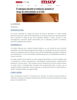 Laura Martínez
12/08/2013
INTRODUCCIÓN:
Si ya eran conocidos los riesgos del exceso de peso en gestantes, un nuevo estudio
demuestra que este trastorno del metabolismo en la madre condiciona la salud posnatal del
feto y aumenta el riesgo de que sufra obesidad, diabetes y cáncer durante su vida.
Investigaciones anteriores habían demostrado que el sobrepeso durante el embarazo
amenaza la viabilidad del embrión.
DESARROLLO:
El estudio, liderado por la doctora Daniela Galliano, es una revisión de otros artículos
publicados en la revista Gynecological Endocrinology. Los resultados afirman que los hijos de
madres con sobrepeso tienen un 40 por ciento más de probabilidades de padecer sobrepeso
en la edad adulta, y si esta sufre también diabetes gestacional, la probabilidad aumenta un
26 por ciento más.
Los recién nacidos tienen además un mayor riesgo de desarrollar en el futuro diabetes tipo
2, osteoporosis, autismo, esquizofrenia, enfermedades cardiovasculares, envejecimiento
prematuro e incluso cáncer. “Esto se debe a que las condiciones en el útero materno tienen
un efecto sobre la fisiología fetal conocido como programación fetal, es decir, que el
ambiente donde se desarrolla el feto condiciona su desarrollo durante su vida postnatal y
adulta”, explicaba Galliano a la agencia SINC.
CONCLUSIÓN:
Estas conclusiones recalcan la importancia de extremar el control del peso durante el
embarazo no sólo por el riesgo de complicaciones en el feto sino por las implicaciones a largo
plazo en la salud del niño.
 