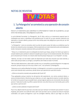 NOTAS DE REVISTAS
1. 'LaPelangocha'sesometeráaunaoperacióndecorazón
abierto
Está en un tratamiento para sobrellevar la enfermedad en medio de la pandemia, ya que
entre más tiempo pase, más peligroso es para ella.
La actriz Maribel Fernández 'La Pelangocha', de 67 años; está en un tratamiento especial para la
cardiopatía que tiene y sobrellevar esta pandemia por la covid-19, ya que necesita realizarse una
operación a corazón abierto, porque entre más tiempo pase más peligrosa es para ella por ser del
grupo vulnerable.
'La Pelangocha ', como es conocida, está muy bien de salud a pesar de todos sus problemas que ha
tenido tras colocarle varios marcapasos. Afortunadamente con este tratamiento está controlada pero
tarde o temprano necesita realizarse dicho procedimiento médico.
“Estoy en un tratamiento para la cardiopatía tan fuerte que tengo, porque me tienen que operar a
corazón abierto para cambiar la válvula tricúspide que es la que no me está funcionando. Pero ahorita
por la situación por el Covid, no es buena idea hacerlo porque tengo que ir a un hospital”, nos dijo.
Además, nos dijo si le han dado cuadro de depresión por toda esta situación que está viviendo, y
sobre todo porque todos sus amigos y compañeros del miedo se están muriendo.
“Me han dado depresiones, sobre todo cuando se va un compañero querido del gremio me pega esa
situación, porque sé que ya no los voy a volver a ver”, nos comentó 'La Pelangocha'.
Platicamos con la señora Maribel Fernández 'La Pelangocha' y nos abrió su corazón para confesarnos
como está viviendo esta cuarentena, donde tienen que operarla de nuevo del corazón.
- ¿Cómo se encuentra viviendo esta pandemia del Covid-19?
“Pues golpeados porque nosotros los del gremio del espectáculo, nos somos producto básico, y
somos entretenimiento. Ahorita hay que cuidarnos y no salir, segunda los teatros no están abiertos,
en la tele es muy poco lo que se puede hacer, porque algunas apenas van arrancando otras de plano
pararon. Todo esto ha sido muy difícil, a pesar de tener unos ahorritos se van mermando, pero confío
que vamos a salir de esto”.
- ¿Cómo se está cuidando al respecto del Covid?
Pues mira, déjame decirte que hace unos días tuve que rechazar la invitación para prestar mi casa o
el garaje, para poner una casilla de votar, pero tuve que decir que no, porque yo estoy en el grupo
vulnerable y no quiero arriesgarme a que me contagien. Además, todo lo que llega a la casa lo
 