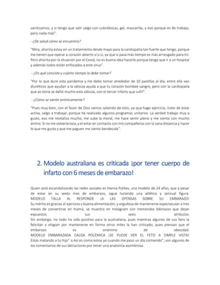 sanitizamos, y si tengo que salir salgo con cubrebocas, gel, mascarilla, y eso porque es de trabajo,
pero nada más”.
- ¿De salud cómo se encuentra?
“Mira, ahorita estoy en un tratamiento desde mayo para la cardiopatía tan fuerte que tengo, porque
me tienen que operar a corazón abierto sí o sí, ya que si pasa más tiempo es más arriesgado para mí.
Pero ahorita por la situación por el Covid, no es buena idea hacerlo porque tengo que ir a un hospital
y además todos están enfocados a este virus”.
- ¿En qué consiste y cuánto tiempo lo debe tomar?
“Por lo que dure esta pandemia y me debo tomar alrededor de 10 pastillas al día, entre ella van
diuréticos que ayudan a la válvula ayuda a que tu corazón bombeé sangre, pero con la cardiopatía
que yo tenía se dañó mucho esta válvula, con el tercer infarto que sufrí”.
- ¿Cómo se siente anímicamente?
“Pues muy bien, con el favor de Dios vamos saliendo de esto, ya que hago ejercicio, trato de estar
activa, salgo a trabajar, porque he realizado algunos programas unitarios. La verdad trabajo muy a
gusto, eso me revitaliza mucho, me sube la moral, me hace sentir pleno y me siento con mucho
ánimo. Si no me volvería loca, y el estar en contacto con mis compañeros con la sana distancia y hacer
lo que me gusta y que me paguen me siento bendecida”.
2. Modelo australiana es criticada ¡por tener cuerpo de
infarto con6meses de embarazo!
Quien está escandalizando las redes sociales es Hanna Polites, una modelo de 24 años, que a pesar
de estar en su sexto mes de embarazo, sigue luciendo una atlética y sensual figura.
MODELO TALLA XL RESPONDE ¡A LAS OFENSAS SOBRE SU EMBARAZO!
Su mérito es gracias al ejercicio y buena alimentación, y orgullosa de mantenerse espectacular a tres
meses de convertirse en mamá, se muestra en Instagram con tremendos bikinazos que dejan
expuestos sus sexis atributos.
Sin embargo, no todo ha sido positivo para la australiana, pues mientras algunos de sus fans la
felicitan y elogian por mantenerse en forma otros miles la han criticado, pues piensan que el
embarazo es sinónimo de obesidad.
MODELO EMBARAZADA CAUSA POLÉMICA ¡SE PUEDE VER EL FETO A SIMPLE VISTA!
Estas matando a tu hijo” o Así es como estoy yo cuando me paso un día comiendo”, son algunos de
los comentarios de sus detractores por tener una anatomía asombrosa.
 