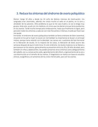 3. Reducelossíntomasdelsíndromedeovariopoliquístico
Doctor: tengo 32 años y desde los 24 sufro de dolores intensos de mestruación; mis
sangrados eran anormales, además me crecía mucho el vello en el pecho, en la cara y
alrededor de los pezones. Otro problema es que se me caía el pelo y la voz la tengo muy
gruesa. Ante esto, acudí con mis médicos y lo único que me decían era que tenía quistecitos
en los ovarios. Tardé mucho tiempo para embarazarme, hasta que finalmente lo logré, pero
persisten todos los síntomas y cada vez son más frecuentes e intensos; le pido por favor que
me ayude.
Fernanda: el síndrome de ovario poliquístico también se llama síndrome de Stein Leventhal,
situación en la cual la mujer no ovula con normalidad. Su importancia se da por un principal
motivo: porque tiene relación con la obesidad. Las causas son: cuestiones de tipo hormonal
en la liberación de óvulos. En la mayoría de los casos, la liberación de éstos ocurre dos
semanas después de que el ciclo inicia. En este síndrome, los óvulos maduros no se liberan y
permanecen en los ovarios; generalmente se presentan entre los 20 y 30 años de edad, pero
también en niñas y adolescentes. Se pueden presentar otros síntomas como adelgazamiento
del cabello, con su consecuente caída, agrandamiento del clítoris, engrosamiento de la voz y
una disminución en el tamaño de las mamas. El diagnóstico se realiza con base en estudios
clínicos, ecográficos y en presencia de los ciclos menstruales, para ver los ovarios.
 