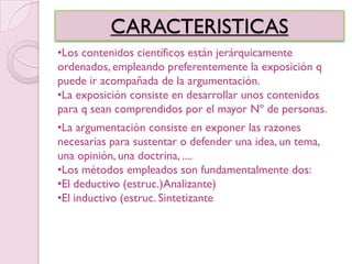 CARACTERISTICAS
•Los contenidos científicos están jerárquicamente
ordenados, empleando preferentemente la exposición q
puede ir acompañada de la argumentación.
•La exposición consiste en desarrollar unos contenidos
para q sean comprendidos por el mayor Nº de personas.
•La argumentación consiste en exponer las razones
necesarias para sustentar o defender una idea, un tema,
una opinión, una doctrina, ....
•Los métodos empleados son fundamentalmente dos:
•El deductivo (estruc.)Analizante)
•El inductivo (estruc. Sintetizante
 