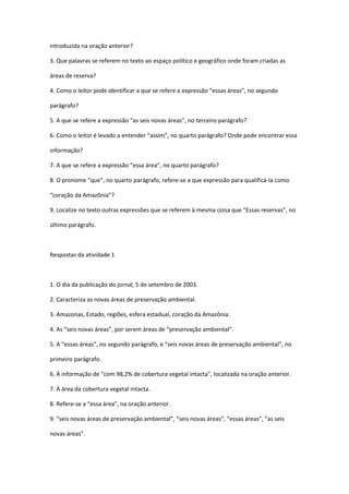 introduzida na oração anterior?
3. Que palavras se referem no texto ao espaço político e geográfico onde foram criadas as
áreas de reserva?
4. Como o leitor pode identificar a que se refere a expressão “essas áreas”, no segundo
parágrafo?
5. A que se refere a expressão “as seis novas áreas”, no terceiro parágrafo?
6. Como o leitor é levado a entender “assim”, no quarto parágrafo? Onde pode encontrar essa
informação?
7. A que se refere a expressão “essa área”, no quarto parágrafo?
8. O pronome “que”, no quarto parágrafo, refere-se a que expressão para qualificá-la como
“coração da Amazônia”?
9. Localize no texto outras expressões que se referem à mesma coisa que “Essas reservas”, no
último parágrafo.

Respostas da atividade 1

1. O dia da publicação do jornal, 5 de setembro de 2003.
2. Caracteriza as novas áreas de preservação ambiental.
3. Amazonas, Estado, regiões, esfera estadual, coração da Amazônia.
4. As “seis novas áreas”, por serem áreas de “preservação ambiental”.
5. A “essas áreas”, no segundo parágrafo, e “seis novas áreas de preservação ambiental”, no
primeiro parágrafo.
6. À informação de “com 98,2% de cobertura vegetal intacta”, localizada na oração anterior.
7. À área da cobertura vegetal intacta.
8. Refere-se a “essa área”, na oração anterior.
9. “seis novas áreas de preservação ambiental”, “seis novas áreas”, “essas áreas”, “as seis
novas áreas”.

 