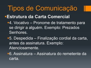 Tipos de Comunicação
Estrutura da Carta Comercial
4. Vocativo – Pronome de tratamento para
se dirigir a alguém. Exemplo: Prezados
Senhores.
5. Despedida – Finalização cordial da carta,
antes da assinatura. Exemplo:
Atenciosamente.
6. Assinatura – Assinatura do remetente da
carta.

 