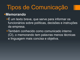 Tipos de Comunicação
Memorando
É um texto breve, que serve para informar os
funcionários sobre políticas, decisões e instruções
da empresa.
Também conhecido como comunicado interno
(CI), o memorando tem palavras menos técnicas
e linguagem mais concisa e objetiva.

 