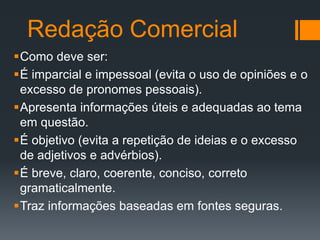Redação Comercial
Como deve ser:
É imparcial e impessoal (evita o uso de opiniões e o
excesso de pronomes pessoais).
Apresenta informações úteis e adequadas ao tema
em questão.
É objetivo (evita a repetição de ideias e o excesso
de adjetivos e advérbios).
É breve, claro, coerente, conciso, correto
gramaticalmente.
Traz informações baseadas em fontes seguras.

 