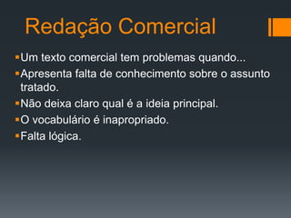 Redação Comercial
Um texto comercial tem problemas quando...
Apresenta falta de conhecimento sobre o assunto
tratado.
Não deixa claro qual é a ideia principal.
O vocabulário é inapropriado.
Falta lógica.

 