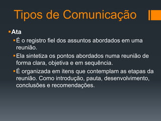 Tipos de Comunicação
Ata
É o registro fiel dos assuntos abordados em uma
reunião.
Ela sintetiza os pontos abordados numa reunião de
forma clara, objetiva e em sequência.
É organizada em itens que contemplam as etapas da
reunião. Como introdução, pauta, desenvolvimento,
conclusões e recomendações.

 