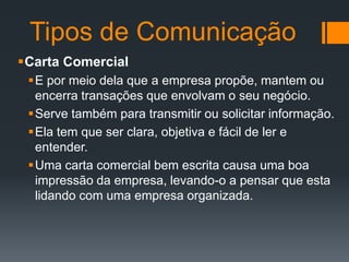 Tipos de Comunicação
Carta Comercial
E por meio dela que a empresa propõe, mantem ou
encerra transações que envolvam o seu negócio.
Serve também para transmitir ou solicitar informação.
Ela tem que ser clara, objetiva e fácil de ler e
entender.
Uma carta comercial bem escrita causa uma boa
impressão da empresa, levando-o a pensar que esta
lidando com uma empresa organizada.

 