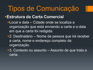 Tipos de Comunicação
Estrutura da Carta Comercial
Local e data – Cidade onde se localiza a
organização que está enviando a carta e a data
em que a carta foi redigida.
2. Destinatário – Nome da pessoa que irá receber
a carta, nome e endereço completo da
organização.
3. Contexto ou assunto – Assunto de que trata a
carta.

 