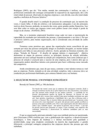 2
Rodrigues (2003), que diz: “Em média, metade das contratações é ineficaz, ou seja, o
profissional contratado não consegue corresponder às expectativas da organização, daí a alta
rotatividade de pessoal, observada em algumas empresas e, sem dúvida, essa alta rotatividade
espelha a ineficácia do Processo Seletivo.”
O grande desafio atual é a condução do processo de contratação que, na maioria das
vezes, é muito falho. A falta de critérios e de instrumentos adequados é um dos principais
motivos deste fracasso, podendo, na maioria das vezes, gerar grandes perdas financeiras. Isso
sem falar sobre os custos que enganos como esses podem causar com relação à perda de
tempo ou de clientes. (NANIAS, 2003)
Mas, se o momento empresarial brasileiro exige cada vez mais a maximização da
capacidade de resultados por intermédio das pessoas, o questionamento a ser feito é: Por que
o processo seletivo, para muitas organizações, não é considerado uma atividade de cunho
estratégico?
Tomamos como premissa que, apesar das organizações terem consciência de que
somente por meio das pessoas conseguirão atingir os resultados desejados, ao mesmo tempo
conduzem com falha os seus processos seletivos. Assim, apoiado na literatura existente, este
artigo, “Seleção de Pessoal – O desafio de agregar talentos à organização”, objetiva
demonstrar as etapas do processo seletivo, as principais técnicas de seleção utilizadas,
apresentar um novo enfoque baseado na seleção por competências, bem como enfatizar que o
processo de seleção é essencial para o sucesso de uma empresa, pois é através dele que as
organizações podem identificar talentos com potencial para fazer a diferença nesse mercado
tão competitivo.
Ainda consideramos que, mais do que nunca, contratar e reter talentos tornou-se vital
para as empresas. Porém, tratando-se de uma atividade complexa, todo o processo deve ser
conduzido por profissionais habilitados, pois estamos lidando com o ser humano.

2. SELEÇÃO DE PESSOAL: UM ENFOQUE ESTRATÉGICO
Bossidy & Charam (2002, p. 108) declaram:
Em função das muitas coisas que as empresas não conseguem controlar, desde a
situação econômica incerta até as ações imprevisíveis dos concorrentes, você acharia
que elas prestam muita atenção no que podem controlar – a qualidade de seu
pessoal, principalmente aqueles da equipe de liderança. As pessoas de uma
organização são o recurso mais confiável para gerar resultados excelentes ano após
ano. Suas opiniões, experiências e habilidades são o que dita a diferença entre o
sucesso e o fracasso. Mas os mesmos líderes que proclamam que “as pessoas certas
são nosso ativo mais importante”, em geral, não pensam muito quando escolhem as
pessoas certas para o trabalho certo. Eles e suas organizações não têm idéias precisas
sobre o que o trabalho requer – não apenas no presente, mas no futuro – e que tipo
de pessoas precisa para preencher os cargos. Como resultado, suas empresas não
contratam, promovem e desenvolvem os melhores candidatos para as suas
necessidades.

O que as organizações precisam entender é que essa realidade precisa ser questionada,
pois Chiavenato (1999) confirma que, com a globalização dos negócios, o desenvolvimento
tecnológico, o forte impacto da mudança e o intenso movimento pela qualidade e
produtividade, surge uma eloqüente constatação na maioria das organizações: o grande
diferencial, a principal vantagem competitiva das empresas decorre das pessoas que nela
trabalham.

 