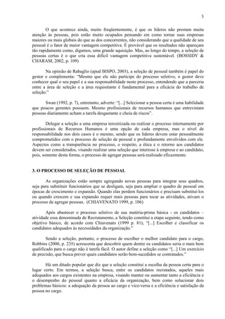 3
O que acontece ainda, muito freqüentemente, é que os líderes não prestam muita
atenção às pessoas, pois estão muito ocupados pensando em como tornar suas empresas
maiores ou mais globais do que as dos concorrentes, não considerando que a qualidade de seu
pessoal é o fator de maior vantagem competitiva. É provável que os resultados não apareçam
tão rapidamente como, digamos, uma grande aquisição. Mas, ao longo do tempo, a seleção de
pessoas certas é o que cria essa difícil vantagem competitiva sustentável. (BOSSIDY &
CHARAM, 2002, p. 109)
Na opinião de Rabaglio (apud BISPO, 2003), a seleção de pessoal também é papel do
gestor e complementa: “Mesmo que ele não participe do processo seletivo, o gestor deve
conhecer qual o seu papel e a sua responsabilidade neste processo, entendendo que a parceria
entre a área de seleção e a área requisitante é fundamental para a eficácia do trabalho de
seleção.”
Swan (1992, p. 7), entretanto, adverte: “[...] Selecionar a pessoa certa é uma habilidade
que poucos gerentes possuem. Mesmo profissionais de recursos humanos que entrevistam
pessoas diariamente acham a tarefa desgastante e cheia de riscos”.
Delegar a seleção a uma empresa terceirizada ou realizar o processo internamente por
profissionais de Recursos Humanos é uma opção de cada empresa, mas o nível de
responsabilidade nos dois casos é o mesmo, sendo que os líderes devem estar pessoalmente
comprometidos com o processo de seleção de pessoal e profundamente envolvidos com ele.
Aspectos como a transparência no processo, o respeito, a ética e o retorno aos candidatos
devem ser considerados, visando realizar uma seleção que interesse à empresa e ao candidato,
pois, somente desta forma, o processo de agregar pessoas será realizado eficazmente.

3. O PROCESSO DE SELEÇÃO DE PESSOAL
As organizações estão sempre agregando novas pessoas para integrar seus quadros,
seja para substituir funcionários que se desligam, seja para ampliar o quadro de pessoal em
épocas de crescimento e expansão. Quando elas perdem funcionários e precisam substituí-los
ou quando crescem e sua expansão requer mais pessoas para tocar as atividades, ativam o
processo de agregar pessoas. (CHIAVENATO 1999, p. 106)
Após abastecer o processo seletivo de sua matéria-prima básica - os candidatos –
atividade essa denominada de Recrutamento, a Seleção constitui a etapa seguinte, tendo como
objetivo básico, de acordo com Chiavenato (1999 p. 81), “[...] Escolher e classificar os
candidatos adequados às necessidades da organização.”
Sendo a seleção, portanto, o processo de escolher o melhor candidato para o cargo,
Robbins (2000, p. 235) acrescenta que descobrir quem dentre os candidatos seria o mais bem
qualificado para o cargo não é tarefa fácil. O autor define a seleção como “[...] Um exercício
de precisão, que busca prever quais candidatos serão bem-sucedidos se contratados.”
Há um ditado popular que diz que a seleção constitui a escolha da pessoa certa para o
lugar certo. Em termos, a seleção busca, entre os candidatos recrutados, aqueles mais
adequados aos cargos existentes na empresa, visando manter ou aumentar tanto a eficiência e
o desempenho do pessoal quanto a eficácia da organização, bem como solucionar dois
problemas básicos: a adequação da pessoa ao cargo e vice-versa e a eficiência e satisfação da
pessoa no cargo.

 