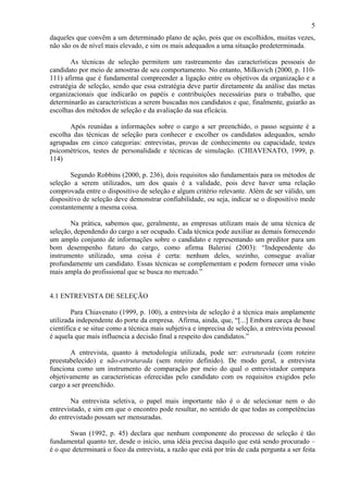 5
daqueles que convêm a um determinado plano de ação, pois que os escolhidos, muitas vezes,
não são os de nível mais elevado, e sim os mais adequados a uma situação predeterminada.
As técnicas de seleção permitem um rastreamento das características pessoais do
candidato por meio de amostras de seu comportamento. No entanto, Milkovich (2000, p. 110111) afirma que é fundamental compreender a ligação entre os objetivos da organização e a
estratégia de seleção, sendo que essa estratégia deve partir diretamente da análise das metas
organizacionais que indicarão os papéis e contribuições necessárias para o trabalho, que
determinarão as características a serem buscadas nos candidatos e que, finalmente, guiarão as
escolhas dos métodos de seleção e da avaliação da sua eficácia.
Após reunidas a informações sobre o cargo a ser preenchido, o passo seguinte é a
escolha das técnicas de seleção para conhecer e escolher os candidatos adequados, sendo
agrupadas em cinco categorias: entrevistas, provas de conhecimento ou capacidade, testes
psicométricos, testes de personalidade e técnicas de simulação. (CHIAVENATO, 1999, p.
114)
Segundo Robbins (2000, p. 236), dois requisitos são fundamentais para os métodos de
seleção a serem utilizados, um dos quais é a validade, pois deve haver uma relação
comprovada entre o dispositivo de seleção e algum critério relevante. Além de ser válido, um
dispositivo de seleção deve demonstrar confiabilidade, ou seja, indicar se o dispositivo mede
constantemente a mesma coisa.
Na prática, sabemos que, geralmente, as empresas utilizam mais de uma técnica de
seleção, dependendo do cargo a ser ocupado. Cada técnica pode auxiliar as demais fornecendo
um amplo conjunto de informações sobre o candidato e representando um preditor para um
bom desempenho futuro do cargo, como afirma Balerini (2003): “Independente do
instrumento utilizado, uma coisa é certa: nenhum deles, sozinho, consegue avaliar
profundamente um candidato. Essas técnicas se complementam e podem fornecer uma visão
mais ampla do profissional que se busca no mercado.”

4.1 ENTREVISTA DE SELEÇÃO
Para Chiavenato (1999, p. 100), a entrevista de seleção é a técnica mais amplamente
utilizada independente do porte da empresa. Afirma, ainda, que, “[...] Embora careça de base
científica e se situe como a técnica mais subjetiva e imprecisa de seleção, a entrevista pessoal
é aquela que mais influencia a decisão final a respeito dos candidatos.”
A entrevista, quanto à metodologia utilizada, pode ser: estruturada (com roteiro
preestabelecido) e não-estruturada (sem roteiro definido). De modo geral, a entrevista
funciona como um instrumento de comparação por meio do qual o entrevistador compara
objetivamente as características oferecidas pelo candidato com os requisitos exigidos pelo
cargo a ser preenchido.
Na entrevista seletiva, o papel mais importante não é o de selecionar nem o do
entrevistado, e sim em que o encontro pode resultar, no sentido de que todas as competências
do entrevistado possam ser mensuradas.
Swan (1992, p. 45) declara que nenhum componente do processo de seleção é tão
fundamental quanto ter, desde o início, uma idéia precisa daquilo que está sendo procurado –
é o que determinará o foco da entrevista, a razão que está por trás de cada pergunta a ser feita

 