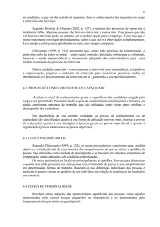 6
ao candidato, o que vai dar sentido às respostas. Sem o conhecimento dos requisitos do cargo
a entrevista não terá foco.
Segundo Bossidy & Charam (2002, p. 127), a maioria dos processos de entrevista é
totalmente falha. Algumas pessoas vão bem na entrevista, e outras não. Uma pessoa que não
vai bem na entrevista pode, no entanto, ser a melhor opção para o emprego. É por isso que é
muito importante investigar profundamente, saber o que ouvir e obter dados complementares.
Leva tempo e esforço para aprofundar-se mais, mas sempre compensa.
Chiavenato (1999, p. 101) acrescenta que, como todo processo de comunicação, a
entrevista sofre de todos os males – como ruído, omissão, distorção, sobrecarga e, sobretudo,
barreiras - sendo imprescindível o treinamento adequado dos entrevistadores para uma
melhor construção do processo de entrevista.
Outros cuidados especiais - como preparar a entrevista com antecedência, evitando-se
a improvisação, preparar o ambiente da entrevista para neutralizar possíveis ruídos ou
interferências e o processamento da entrevista em si - garantirão o seu aperfeiçoamento.

4.2 PROVAS DE CONHECIMENTO OU DE CAPACIDADE
Avaliam o nível de conhecimentos gerais e específicos dos candidatos exigido pelo
cargo a ser preenchido. Procuram medir o grau de conhecimentos profissionais e técnicos, ou
ainda, constituem amostras de trabalho que são utilizadas como testes para verificar o
desempenho dos candidatos.
Em decorrência de sua enorme variedade, as provas de conhecimento ou de
capacidade são classificadas quanto à sua forma de aplicação (provas orais, escritas e provas
de realização), quanto à sua abrangência (provas gerais ou provas específicas) e quanto à
organização (provas tradicionais ou provas objetivas).

4.3 TESTES PSICOMÉTRICOS
Segundo Chiavenato (1999, p. 122), os testes psicométricos constituem uma medida
objetiva e estandardizada de uma amostra do comportamento no que se refere a aptidões da
pessoa. São utilizados como medida de desempenho e se baseiam em amostras estatísticas de
comparação, sendo aplicados sob condições padronizadas.
Os testes psicométricos focalizam principalmente as aptidões. Servem para determinar
o quanto elas estão presentes em cada pessoa com a finalidade de prever o seu comportamento
em determinadas formas de trabalho. Baseiam-se nas diferenças individuais das pessoas e
analisam o quanto variam as aptidões de um indivíduo em relação às estatísticas de resultados
em amostras.

4.4 TESTES DE PERSONALIDADE
Revelam certos aspectos das características superficiais das pessoas, como aqueles
determinados pelo caráter (traços adquiridos ou fenotípicos) e os determinados pelo
temperamento (traços inatos ou genotípicos).

 