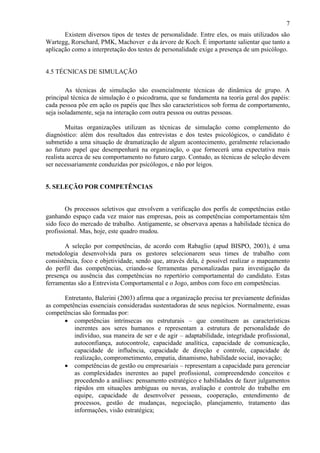 7
Existem diversos tipos de testes de personalidade. Entre eles, os mais utilizados são
Wartegg, Rorschard, PMK, Machover e da árvore de Koch. É importante salientar que tanto a
aplicação como a interpretação dos testes de personalidade exige a presença de um psicólogo.

4.5 TÉCNICAS DE SIMULAÇÃO
As técnicas de simulação são essencialmente técnicas de dinâmica de grupo. A
principal técnica de simulação é o psicodrama, que se fundamenta na teoria geral dos papéis:
cada pessoa põe em ação os papéis que lhes são característicos sob forma de comportamento,
seja isoladamente, seja na interação com outra pessoa ou outras pessoas.
Muitas organizações utilizam as técnicas de simulação como complemento do
diagnóstico: além dos resultados das entrevistas e dos testes psicológicos, o candidato é
submetido a uma situação de dramatização de algum acontecimento, geralmente relacionado
ao futuro papel que desempenhará na organização, o que fornecerá uma expectativa mais
realista acerca de seu comportamento no futuro cargo. Contudo, as técnicas de seleção devem
ser necessariamente conduzidas por psicólogos, e não por leigos.

5. SELEÇÃO POR COMPETÊNCIAS

Os processos seletivos que envolvem a verificação dos perfis de competências estão
ganhando espaço cada vez maior nas empresas, pois as competências comportamentais têm
sido foco do mercado de trabalho. Antigamente, se observava apenas a habilidade técnica do
profissional. Mas, hoje, este quadro mudou.
A seleção por competências, de acordo com Rabaglio (apud BISPO, 2003), é uma
metodologia desenvolvida para os gestores selecionarem seus times de trabalho com
consistência, foco e objetividade, sendo que, através dela, é possível realizar o mapeamento
do perfil das competências, criando-se ferramentas personalizadas para investigação da
presença ou ausência das competências no repertório comportamental do candidato. Estas
ferramentas são a Entrevista Comportamental e o Jogo, ambos com foco em competências.
Entretanto, Balerini (2003) afirma que a organização precisa ter previamente definidas
as competências essenciais consideradas sustentadoras de seus negócios. Normalmente, essas
competências são formadas por:
• competências intrínsecas ou estruturais – que constituem as características
inerentes aos seres humanos e representam a estrutura de personalidade do
indivíduo, sua maneira de ser e de agir – adaptabilidade, integridade profissional,
autoconfiança, autocontrole, capacidade analítica, capacidade de comunicação,
capacidade de influência, capacidade de direção e controle, capacidade de
realização, comprometimento, empatia, dinamismo, habilidade social, inovação;
• competências de gestão ou empresariais – representam a capacidade para gerenciar
as complexidades inerentes ao papel profissional, compreendendo conceitos e
procedendo a análises: pensamento estratégico e habilidades de fazer julgamentos
rápidos em situações ambíguas ou novas, avaliação e controle do trabalho em
equipe, capacidade de desenvolver pessoas, cooperação, entendimento de
processos, gestão de mudanças, negociação, planejamento, tratamento das
informações, visão estratégica;

 