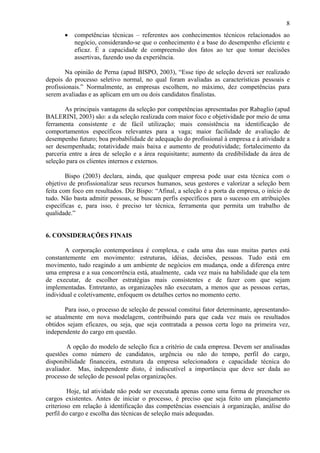 8
•

competências técnicas – referentes aos conhecimentos técnicos relacionados ao
negócio, considerando-se que o conhecimento é a base do desempenho eficiente e
eficaz. É a capacidade de compreensão dos fatos ao ter que tomar decisões
assertivas, fazendo uso da experiência.

Na opinião de Perna (apud BISPO, 2003), “Esse tipo de seleção deverá ser realizado
depois do processo seletivo normal, no qual foram avaliadas as características pessoais e
profissionais.” Normalmente, as empresas escolhem, no máximo, dez competências para
serem avaliadas e as aplicam em um ou dois candidatos finalistas.
As principais vantagens da seleção por competências apresentadas por Rabaglio (apud
BALERINI, 2003) são: a da seleção realizada com maior foco e objetividade por meio de uma
ferramenta consistente e de fácil utilização; mais consistência na identificação de
comportamentos específicos relevantes para a vaga; maior facilidade de avaliação de
desempenho futuro; boa probabilidade de adequação do profissional à empresa e à atividade a
ser desempenhada; rotatividade mais baixa e aumento de produtividade; fortalecimento da
parceria entre a área de seleção e a área requisitante; aumento da credibilidade da área de
seleção para os clientes internos e externos.
Bispo (2003) declara, ainda, que qualquer empresa pode usar esta técnica com o
objetivo de profissionalizar seus recursos humanos, seus gestores e valorizar a seleção bem
feita com foco em resultados. Diz Bispo: “Afinal, a seleção é a porta da empresa, o início de
tudo. Não basta admitir pessoas, se buscam perfis específicos para o sucesso em atribuições
específicas e, para isso, é preciso ter técnica, ferramenta que permita um trabalho de
qualidade.”

6. CONSIDERAÇÕES FINAIS
A corporação contemporânea é complexa, e cada uma das suas muitas partes está
constantemente em movimento: estruturas, idéias, decisões, pessoas. Tudo está em
movimento, tudo reagindo a um ambiente de negócios em mudança, onde a diferença entre
uma empresa e a sua concorrência está, atualmente, cada vez mais na habilidade que ela tem
de executar, de escolher estratégias mais consistentes e de fazer com que sejam
implementadas. Entretanto, as organizações não executam, a menos que as pessoas certas,
individual e coletivamente, enfoquem os detalhes certos no momento certo.
Para isso, o processo de seleção de pessoal constitui fator determinante, apresentandose atualmente em nova modelagem, contribuindo para que cada vez mais os resultados
obtidos sejam eficazes, ou seja, que seja contratada a pessoa certa logo na primeira vez,
independente do cargo em questão.
A opção do modelo de seleção fica a critério de cada empresa. Devem ser analisadas
questões como número de candidatos, urgência ou não do tempo, perfil do cargo,
disponibilidade financeira, estrutura da empresa selecionadora e capacidade técnica do
avaliador. Mas, independente disto, é indiscutível a importância que deve ser dada ao
processo de seleção de pessoal pelas organizações.
Hoje, tal atividade não pode ser executada apenas como uma forma de preencher os
cargos existentes. Antes de iniciar o processo, é preciso que seja feito um planejamento
criterioso em relação à identificação das competências essenciais à organização, análise do
perfil do cargo e escolha das técnicas de seleção mais adequadas.

 
