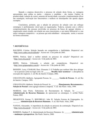9
Quando a empresa desenvolve o processo de seleção desta forma, as vantagens
apresentadas para ambas as partes - empresa e candidato - são muitas. Ganhos de
produtividade, redução de custos, aumento da lucratividade, execução e implementação eficaz
das estratégias, motivação dos funcionários e melhora no desempenho são apenas alguns
exemplos.
Concluímos, portanto, que a adoção do processo de seleção com um enfoque
estratégico é perfeitamente viável para as organizações. Todavia, somente com o efetivo
comprometimento das pessoas envolvidas no processo da busca de agregar talentos, a
organização estará criando, em relação aos seus concorrentes, o seu maior diferencial e a sua
maior vantagem competitiva - as pessoas que nela trabalham - alcançando, assim, o sucesso
de forma consistente.

7. REFERÊNCIAS
BALERINI, Cristina. Seleção baseada em competências e habilidades. Disponível em:
<http://www.catho.com.b/estilorhr>. Acesso em: 12 de junho de 2003.
BISPO, Patrícia. Qual o melhor método no processo de seleção? Disponível em:
<http://www.rh.com.br>. Acesso em: 12 de junho de 2003.
BISPO, Patrícia. Utilizando a seleção por competências.
<http://www.grupoemploy.com.br>. Acesso em: 12 de junho de 2003.

Disponível

em:

BOSSIDY, Larry; CHARAM, Ram. Elemento 3: O Trabalho que nenhum líder deve delegar
– ter as pessoas certas no lugar certo. In: _______. Desafio: fazer acontecer – a disciplina na
execução dos negócios. 2. ed. Rio de Janeiro: Campus, 2002.
CHIAVENATO, Idalberto. Agregando Pessoas. In: _______. Gestão de Pessoas. 16. ed. Rio
de Janeiro: Campus, 1999.
CHIAVENATO, Idalberto. Seleção de Pessoal. In: _______. Planejamento, Recrutamento e
Seleção de Pessoal: como agregar talentos à empresa. 4. ed. São Paulo: Atlas, 1999.
MARRAS, Jean Pierre. Subsistema de Recrutamento & Seleção. In: _______.
Administração de Recursos Humanos: do operacional ao estratégico. 5. ed.São Paulo:
Futura, 2002.
MILKOVICH, George T.; BOUDREAU, John W. Seleção Externa de Empregados. In:
_______. Administração de Recursos Humanos. 8. ed. São Paulo: Atlas, 2000.
NANIAS, Alessandra. A importância da seleção no processo da contratação. Disponível em:
<http://www.rh.com.br>. Acesso em: 12 de junho de 2003.
ROBBINS, Stephen P. A Administração de Recursos Humanos. In: _______.Administração
– mudanças e perspectivas. São Paulo: Saraiva, 2000.

 