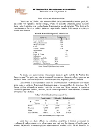 11
                        11º Congresso USP de Controladoria e Contabilidade
                                     São Paulo/SP 28 e 29 julho de 2011


                                 Fonte: Saída SPSS (Dados da pesquisa)
       Observa-se, na Tabela 5, que a comunalidade da receita contábil foi menor que 0,5 e,
de acordo com o proposto na metodologia, deveria ser excluída. Entretanto, com a exclusão
desta variável, diminui-se a confiabilidade do construto a que ela pertence. Além disso, após
rotacionados os fatores, a variável apresenta carga fatorial elevada, de forma que se optou por
mantê-la no modelo.
                          Tabela 6: Matriz de componentes rotacionados

                                     Variáveis             Componentes
                                                         1      2     3
                        Lucro Contábil                        ,666
                        Balanço Patrimonial                   ,748
                        Despesa Contábil                      ,725
                        Custo                                 ,716
                        Receita Contábil                      ,579
                        Investimento                                ,690
                        CMV                                         ,775
                        Preço de Venda                              ,825
                        Indicadores                                 ,641
                        Relatórios recebidos            ,913
                        Relatórios úteis                ,895
                        Situação da empresa             ,860
                        Informação x honorários         ,732
                                 Fonte: Saída SPSS (dados da pesquisa)




       Na matriz dos componentes rotacionados extraídos pelo método de Análise dos
Componentes Principais, com rotação ortogonal varimax em 5 iterações, observou-se que as
variáveis foram confirmadas em seus construtos conforme proposto a priori (Tabela 6).
        Dessa forma, os escores médios finais dos construtos foram construídos levando-se em
conta todas as variáveis do construto 1, enquanto que os escores médios dos construtos 2 e 3
foram obtidos utilizando-se quatro variáveis em cada um. Nesse sentido, a estatística
descritiva apresenta a media, mediana, moda e desvio padrão de cada construto, conforme
apresentado na Tabela 7:
                           Tabela 7: Estatística descritiva dos construtos
                                      Compreensão     Utilização    Relacionamento
                          Válido         240             200              197
                    N
                         Faltantes          0             40                 43
                 Média                    3,4292        2,0650            2,6802
                 Mediana                  4,0000        2,0000            2,0000
                 Moda                      5,00          1,00              1,00
                 Desvio Padrão           1,61685       1,27629           1,58251
                                 Fonte: Saída SPSS (dados da pesquisa)


        Com base nos dados obtidos na estatística descritiva, é possível posicionar os
resultados de cada construto no termômetro que testa cada uma das hipóteses. Considerando a
amostra da pesquisa e o desvio padrão, o erro amostral máximo obtido foi 0,1 da média de
 