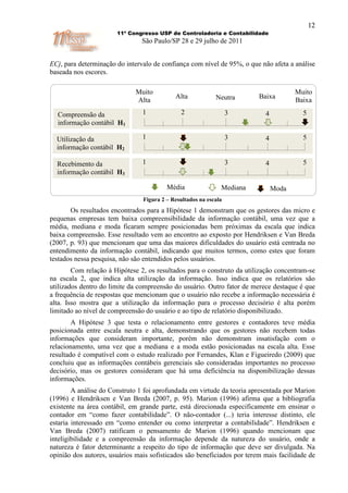 12
                       11º Congresso USP de Controladoria e Contabilidade
                                São Paulo/SP 28 e 29 julho de 2011


ECj, para determinação do intervalo de confiança com nível de 95%, o que não afeta a análise
baseada nos escores.

                              Muito                                                   Muito
                                            Alta            Neutra       Baixa
                              Alto
                              Alta                                                    Baixa

  Compreensão da                1             2                   3        4            5
  informação contábil H1

  Utilização da                 1              2                  3        4            5
  informação contábil H2

  Recebimento da                1             2                   3        4            5
  informação contábil H3

                                         Média                Mediana          Moda
                                Figura 2 – Resultados na escala
       Os resultados encontrados para a Hipótese 1 demonstram que os gestores das micro e
pequenas empresas tem baixa compreensibilidade da informação contábil, uma vez que a
média, mediana e moda ficaram sempre posicionadas bem próximas da escala que indica
baixa compreensão. Esse resultado vem ao encontro ao exposto por Hendriksen e Van Breda
(2007, p. 93) que mencionam que uma das maiores dificuldades do usuário está centrada no
entendimento da informação contábil, indicando que muitos termos, como estes que foram
testados nessa pesquisa, não são entendidos pelos usuários.
        Com relação à Hipótese 2, os resultados para o construto da utilização concentram-se
na escala 2, que indica alta utilização da informação. Isso indica que os relatórios são
utilizados dentro do limite da compreensão do usuário. Outro fator de merece destaque é que
a frequência de respostas que mencionam que o usuário não recebe a informação necessária é
alta. Isso mostra que a utilização da informação para o processo decisório é alta porém
limitado ao nível de compreensão do usuário e ao tipo de relatório disponibilizado.
        A Hipótese 3 que testa o relacionamento entre gestores e contadores teve média
posicionada entre escala neutra e alta, demonstrando que os gestores não recebem todas
informações que consideram importante, porém não demonstram insatisfação com o
relacionamento, uma vez que a mediana e a moda estão posicionadas na escala alta. Esse
resultado é compatível com o estudo realizado por Fernandes, Klan e Figueiredo (2009) que
concluiu que as informações contábeis gerenciais são consideradas importantes no processo
decisório, mas os gestores consideram que há uma deficiência na disponibilização dessas
informações.
        A análise do Construto 1 foi aprofundada em virtude da teoria apresentada por Marion
(1996) e Hendriksen e Van Breda (2007, p. 95). Marion (1996) afirma que a bibliografia
existente na área contábil, em grande parte, está direcionada especificamente em ensinar o
contador em “como fazer contabilidade”. O não-contador (...) teria interesse distinto, ele
estaria interessado em “como entender ou como interpretar a contabilidade”. Hendriksen e
Van Breda (2007) ratificam o pensamento de Marion (1996) quando mencionam que
inteligibilidade e a compreensão da informação depende da natureza do usuário, onde a
natureza é fator determinante a respeito do tipo de informação que deve ser divulgada. Na
opinião dos autores, usuários mais sofisticados são beneficiados por terem mais facilidade de
 