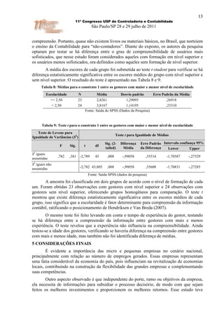 13
                           11º Congresso USP de Controladoria e Contabilidade
                                          São Paulo/SP 28 e 29 julho de 2011


compreensão. Portanto, quase não existem livros ou materiais básicos, no Brasil, que norteiem
o ensino da Contabilidade para “não-contadores”. Diante do exposto, os autores da pesquisa
optaram por testar se há diferença entre o grau de compreensibilidade de usuários mais
sofisticados, que nesse estudo foram considerados aqueles com formação em nível superior e
os usuários menos sofisticados, ora definidos como aqueles sem formação de nível superior.
       A média dos escores de cada grupo foi submetida ao teste t-student para verificar se há
diferença estatisticamente significativa entre os escores médios do grupo com nível superior e
sem nível superior. O resultado do teste é apresentado nas Tabela 8 e 9:
      Tabela 8: Médias para o construto 1 entre os gestores com maior e menor nível de escolaridade
         Escolaridade          N            Média         Desvio padrão      Erro Padrão da Média
           >= 2,50             23          2,8261            1,29095                ,26918
            < 2,50             24          3,8167            1,14195                ,23310
                                    Fonte: Saída do SPSS (Dados da Pesquisa)


      Tabela 9: Teste t para o construto 1 entre os gestores com maior e menor nível de escolaridade
   Teste de Levene para
                                                           Teste t para Igualdade de Médias
Igualdade de Variâncias (S2)
                                                  Sig. (2-    Diferença   Erro Padrão Intervalo confiança 95%
                 F      Sig.        t       df
                                                  tailed)      Média      da Diferença   Lower        Upper
S2 iguais
                ,782    ,381    -2,789      45      ,008       -,99058       ,35514      -1,70587   -,27529
assumidas
S2 iguais não
assumidas                       -2,782 43,805       ,008       -,99058       ,35608      -1,70831   -,27285

                                        Fonte: Saída SPSS (dados da pesquisa)
       A amostra foi classificada em dois grupos de acordo com o nível de formação de cada
um. Foram obtidas 23 observações com gestores com nível superior e 24 observações com
gestores sem nível superior, oferecendo grupos homogêneos para comparação. O teste t
mostrou que existe diferença estatisticamente significativa entre os escores médios de cada
grupo, isso significa que a escolaridade é fator determinante para compreensão da informação
contábil, ratificando o posicionamento de Hendriksen e Van Breda (2007).
        O mesmo teste foi feito levando em conta o tempo de experiência do gestor, testando
se há diferença entre a compreensão da informação entre gestores com mais e menos
experiência. O teste revelou que a experiência não influencia na compreensibilidade. Ainda
testou-se a idade dos gestores, verificando se haveria diferença na compreensão entre gestores
com mais e menos idade, mas também não foi identificada diferença de médias.
5 CONSIDERAÇÕES FINAIS
        É evidente a importância das micro e pequenas empresas no cenário nacional,
principalmente com relação ao número de empregos gerados. Essas empresas representam
uma fatia considerável da economia do país, pois influenciam na revitalização de economias
locais, contribuindo na construção da flexibilidade das grandes empresas e complementando
suas competências.
        Outro aspecto observado é que independente do porte, ramo ou objetivos da empresa,
ela necessita de informações para subsidiar o processo decisório, de modo com que sejam
feitos os melhores investimentos e proporcionem os melhores retornos. Esse estudo teve
 