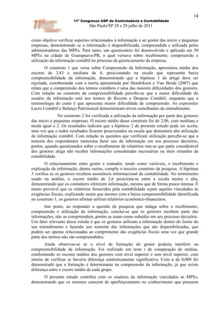 14
                       11º Congresso USP de Controladoria e Contabilidade
                                São Paulo/SP 28 e 29 julho de 2011


como objetivo verificar aspectos relacionados à informação e ao gestor das micro e pequenas
empresas, demonstrando se a informação é disponibilizada, compreendida e utilizada pelos
administradores das MPEs. Para tanto, um questionário foi desenvolvido e aplicado em 50
MPEs na cidade de Guarapuava-PR, o qual versava sobre recebimento, compreensão e
utilização da informação contábil no processo de gerenciamento da empresa.
        O construto 1 que versa sobre Compreensão da Informação, apresentou média dos
escores de 3,43 e mediana de 4, posicionando na escala que representa baixa
compreensibilidade da informação, demonstrando que a hipótese 1 do artigo deve ser
rejeitada, corroborando com a teoria apresentada por Hendriksen e Van Breda (2007) que
relata que a compreensão dos termos contábeis é uma das maiores dificuldades dos gestores.
Com relação ao construto da compreensibilidade percebe-se que a maior dificuldade do
usuário da informação está nos termos de Receita e Despesa Contábil, enquanto que a
terminologia do custo é que apresenta menor dificuldade de compreensão. As expressões
Lucro Contábil e Balanço Patrimonial demonstraram níveis semelhantes de entendimento.
               No construto 2 foi verificada a utilização da informação por parte dos gestores
das micro e pequenas empresas. O escore médio desse construto foi de 2,06, com mediana e
moda igual a 2. Os resultados indicam que a hipótese 2 de presente estudo pode ser aceita,
uma vez que o todos resultados ficaram posicionados na escala que demonstra alta utilização
da informação contábil. Com relação às questões que verificam utilização percebe-se que a
maioria dos respondentes menciona fazer uso da informação em seu processo decisório,
porém, quando questionados sobre o recebimento de relatórios tem-se que parte considerável
dos gestores alega não receber informações consideradas necessárias ou úteis oriundos da
contabilidade.
        O relacionamento entre gestor e contador, tendo como variáveis, o recebimento e
explicação da informação, dentre outras, compõe o terceiro construto da pesquisa. A hipótese
3 verifica se os gestores recebem assistência informacional da contabilidade. No termômetro
usado na análise, o escore médio de 2,6 posiciona-se entre a escala neutra e alta,
demonstrando que os contadores oferecem informação, mesmo que de forma pouco intensa. É
muito provável que os relatórios fornecidos pela contabilidade sejam aqueles vinculados às
exigências fiscais, explicando assim que mesmo com a baixa compreensibilidade identificada
no construto 1, os gestores afirmar utilizar relatórios econômico-financeiros.
       Isto posto, ao responder a questão de pesquisa que indaga sobre o recebimento,
compreensão e utilização da informação, conclui-se que os gestores recebem parte das
informações, não as compreendem, porém as usam como subsídio em seu processo decisório.
Um fator relevante desse estudo é que os gestores utilizam a informação dentro do limite do
seu entendimento e fazendo uso somente das informações que são disponibilizadas, que
podem ser apenas relacionadas ao cumprimento das exigências fiscais uma vez que grande
parte dos termos não são compreendidos.
        Ainda observou-se se o nível de formação do gestor poderia interferir na
compreensibilidade da informação. Foi realizado um teste t de comparação de médias,
confrontando os escores médios dos gestores com nível superior e sem nível superior, com
intuito de verificar se haveria diferença estatisticamente significativa. Com α de 0,008 foi
demonstrado que a formação é determinante na compreensão da informação, já que existe
diferença entre o escore médio de cada grupo.
      O presente estudo contribui com os usuários da informação vinculados as MPEs,
demonstrando que os mesmos carecem de aperfeiçoamento no conhecimento que possuem
 