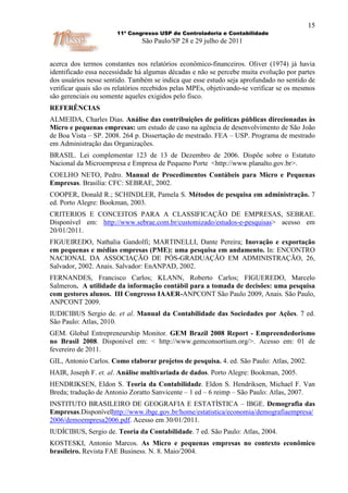 15
                       11º Congresso USP de Controladoria e Contabilidade
                                São Paulo/SP 28 e 29 julho de 2011


acerca dos termos constantes nos relatórios econômico-financeiros. Oliver (1974) já havia
identificado essa necessidade há algumas décadas e não se percebe muita evolução por partes
dos usuários nesse sentido. Também se indica que esse estudo seja aprofundado no sentido de
verificar quais são os relatórios recebidos pelas MPEs, objetivando-se verificar se os mesmos
são gerenciais ou somente aqueles exigidos pelo fisco.
REFERÊNCIAS
ALMEIDA, Charles Dias. Análise das contribuições de políticas públicas direcionadas às
Micro e pequenas empresas: um estudo de caso na agência de desenvolvimento de São João
de Boa Vista – SP. 2008. 264 p. Dissertação de mestrado. FEA – USP. Programa de mestrado
em Administração das Organizações.
BRASIL. Lei complementar 123 de 13 de Dezembro de 2006. Dispõe sobre o Estatuto
Nacional da Microempresa e Empresa de Pequeno Porte <http://www.planalto.gov.br>.
COELHO NETO, Pedro. Manual de Procedimentos Contábeis para Micro e Pequenas
Empresas. Brasília: CFC: SEBRAE, 2002.
COOPER, Donald R.; SCHINDLER, Pamela S. Métodos de pesquisa em administração. 7
ed. Porto Alegre: Bookman, 2003.
CRITERIOS E CONCEITOS PARA A CLASSIFICAÇÃO DE EMPRESAS, SEBRAE.
Disponível em: http://www.sebrae.com.br/customizado/estudos-e-pesquisas> acesso em
20/01/2011.
FIGUEIREDO, Nathalia Gandolfi; MARTINELLI, Dante Pereira; Inovação e exportação
em pequenas e médias empresas (PME): uma pesquisa em andamento. In: ENCONTRO
NACIONAL DA ASSOCIAÇÃO DE PÓS-GRADUAÇÃO EM ADMINISTRAÇÃO, 26,
Salvador, 2002. Anais. Salvador: EnANPAD, 2002.
FERNANDES, Francisco Carlos; KLANN, Roberto Carlos; FIGUEREDO, Marcelo
Salmeron. A utilidade da informação contábil para a tomada de decisões: uma pesquisa
com gestores alunos. III Congresso IAAER-ANPCONT São Paulo 2009, Anais. São Paulo,
ANPCONT 2009.
IUDICIBUS Sergio de. et al. Manual da Contabilidade das Sociedades por Ações. 7 ed.
São Paulo: Atlas, 2010.
GEM. Global Entrepreneurship Monitor. GEM Brazil 2008 Report - Empreendedorismo
no Brasil 2008. Disponível em: < http://www.gemconsortium.org/>. Acesso em: 01 de
fevereiro de 2011.
GIL, Antonio Carlos. Como elaborar projetos de pesquisa. 4. ed. São Paulo: Atlas, 2002.
HAIR, Joseph F. et. al. Análise multivariada de dados. Porto Alegre: Bookman, 2005.
HENDRIKSEN, Eldon S. Teoria da Contabilidade. Eldon S. Hendriksen, Michael F. Van
Breda; tradução de Antonio Zoratto Sanvicente – 1 ed – 6 reimp – São Paulo: Atlas, 2007.
INSTITUTO BRASILEIRO DE GEOGRAFIA E ESTATÍSTICA – IBGE. Demografia das
Empresas.Disponívelhttp://www.ibge.gov.br/home/estatistica/economia/demografiaempresa/
2006/demoempresa2006.pdf. Acesso em 30/01/2011.
IUDÍCIBUS, Sergio de. Teoria da Contabilidade. 7 ed. São Paulo: Atlas, 2004.
KOSTESKI, Antonio Marcos. As Micro e pequenas empresas no contexto econômico
brasileiro. Revista FAE Business. N. 8. Maio/2004.
 