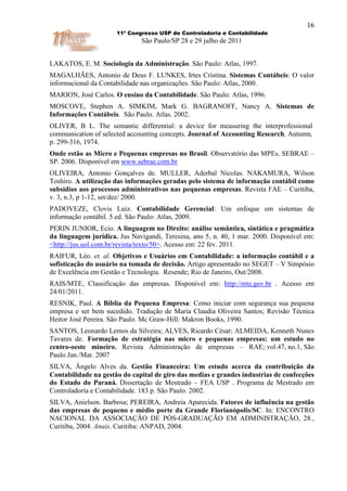 16
                      11º Congresso USP de Controladoria e Contabilidade
                              São Paulo/SP 28 e 29 julho de 2011


LAKATOS, E. M. Sociologia da Administração. São Paulo: Atlas, 1997.
MAGALHÃES, Antonio de Deus F. LUNKES, Irtes Cristina. Sistemas Contábeis: O valor
informacional da Contabilidade nas organizações. São Paulo: Atlas, 2000.
MARION, José Carlos. O ensino da Contabilidade. São Paulo: Atlas, 1996.
MOSCOVE, Stephen A. SIMKIM, Mark G. BAGRANOFF, Nancy A. Sistemas de
Informações Contábeis. São Paulo. Atlas. 2002.
OLIVER, B L. The semantic differential: a device for measuring the interprofessional
communication of selected accounting concepts. Journal of Accounting Research, Autumn,
p. 299-316, 1974.
Onde estão as Micro e Pequenas empresas no Brasil. Observatório das MPEs. SEBRAE –
SP. 2006. Disponível em www.sebrae.com.br
OLIVEIRA, Antonio Gonçalves de. MULLER, Aderbal Nicolas. NAKAMURA, Wilson
Toshiro. A utilização das informações geradas pelo sistema de informação contábil como
subsídios aos processos administrativos nas pequenas empresas. Revista FAE – Curitiba,
v. 3, n.3, p 1-12, set/dez/ 2000.
PADOVEZE, Clovis Luiz. Contabilidade Gerencial: Um enfoque em sistemas de
informação contábil. 5 ed. São Paulo: Atlas, 2009.
PERIN JUNIOR, Ecio. A linguagem no Direito: análise semântica, sintática e pragmática
da linguagem jurídica. Jus Navigandi, Teresina, ano 5, n. 40, 1 mar. 2000. Disponível em:
<http://jus.uol.com.br/revista/texto/50>. Acesso em: 22 fev. 2011.
RAIFUR, Léo. et. al. Objetivos e Usuários em Contabilidade: a informação contábil e a
sofisticação do usuário na tomada de decisão. Artigo apresentado no SEGET – V Simpósio
de Excelência em Gestão e Tecnologia. Resende; Rio de Janeiro, Out/2008.
RAIS/MTE, Classificação das empresas. Disponível em: http://mte.gov.br . Acesso em
24/01/2011.
RESNIK, Paul. A Bíblia da Pequena Empresa: Como iniciar com segurança sua pequena
empresa e ser bem sucedido. Tradução de Maria Claudia Oliveira Santos; Revisão Técnica
Heitor José Pereira. São Paulo. Mc Graw-Hill: Makron Books, 1990.
SANTOS, Leonardo Lemos da Silveira; ALVES, Ricardo César; ALMEIDA, Kenneth Nunes
Tavares de. Formação de estratégia nas micro e pequenas empresas: um estudo no
centro-oeste mineiro. Revista Administração de empresas – RAE; vol.47, no.1, São
Paulo Jan./Mar. 2007
SILVA, Ângelo Alves da. Gestão Financeira: Um estudo acerca da contribuição da
Contabilidade na gestão do capital de giro das medias e grandes industrias de confecções
do Estado do Paraná. Dissertação de Mestrado – FEA USP . Programa de Mestrado em
Controladoria e Contabilidade. 183 p. São Paulo. 2002.
SILVA, Anielson. Barbosa; PEREIRA, Andreia Aparecida. Fatores de influência na gestão
das empresas de pequeno e médio porte da Grande Florianópolis/SC. In: ENCONTRO
NACIONAL DA ASSOCIAÇÃO DE PÓS-GRADUAÇÃO EM ADMINISTRAÇÃO, 28.,
Curitiba, 2004. Anais. Curitiba: ANPAD, 2004.
 