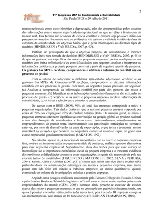 2
                       11º Congresso USP de Controladoria e Contabilidade
                                São Paulo/SP 28 e 29 julho de 2011


mensurações tais como custo histórico e depreciação, não são compreendidas pelos usuários
das informações com o mesmo significado interpretacional no que se refere a fenômenos do
mundo real. Tais termos são oriundos da ciência contábil, e embora seja possível utilizá-los
para prever situações do mundo real, as evidências não apóiam a validade da idéia de fazer da
estrutura da contabilidade seu objetivo básico, que é gerar informações aos diversos tipos de
usuários (HENDRIKSEN e VAN BREDA, 2007, p. 93).
       Partindo do pressuposto de que o objetivo principal da contabilidade é fornecer
informações úteis para tomada de decisões (HENDRIKSEN e VAN BREDA, 2007, p. 94) e
de que os gestores, em específico das micro e pequenas empresas, podem configurar-se em
usuários com baixa sofisticação e/ou com dificuldades para requerer, analisar e interpretar as
informações contábeis, a presente pesquisa constitui e parte da seguinte questão de pesquisa:
Os gestores das MPEs recebem, compreendem e utilizam a informação contábil em seu
processo de gestão?
       Com o intuito de solucionar o problema apresentado, objetiva-se verificar se os
gestores das MPEs de Guarapuava-PR recebem, compreendem e utilizam informações
contábeis em seu processo de gestão. Para tanto, os seguintes passos precisam ser seguidos:
(a) Analisar a compreensão da informação contábil por parte dos gestores das micro e
pequenas empresas; (b) Identificar se as informações econômico-financeiras são utilizadas no
processo de gestão; (c) Verificar se as micro e pequenas empresas recebem informações da
contabilidade; (d) Avaliar a relação entre contador e empreendedor.
        De acordo com o IBGE (2009), 99% do total das empresas corresponde a micro e
pequenas organizações. Tais dados destacam que a micro e pequena empresa responde por
cerca de 70% dos empregos e 20% do Produto Interno Bruto. De maneira geral, as micro e
pequenas empresas oferecem significativa contribuição na geração global do produto nacional
e têm alta absorção de mão-de-obra a baixo custo. Adicionalmente, complementam os
empreendimentos de grande porte, incrementando sua participação estratégica no comércio
exterior, por meio da diversificação na pauta de exportações, o que torna a economia menos
suscetível às variações que ocorrem na conjuntura comercial mundial, capaz de gerar uma
classe empresarial genuinamente nacional (LAKATOS, 1997).
        No entanto, apesar da já mencionada importância que as micro e pequenas empresas
têm, nota-se um interesse ainda pequeno no sentido de conhecer, analisar e propor alternativas
para esse segmento empresarial. Supostamente, duas das razões para que esse esforço se
intensifique são a importância econômico-social da pequena empresa e a crescente evidência
dos problemas e dificuldades comuns a essas organizações, os quais são responsáveis pelo seu
elevado índice de mortalidade (FIGUEIREDO e MARTINELLI, 2002, SILVA e PEREIRA,
2004). Santos, Alves e Almeida (2007, p.1) afirmam que muito tem sido dito e escrito sobre
particularidades da administração estratégica em micro e pequenas empresas, mas muito
pouco tem sido feito em relação a trabalhos empíricos de cunho quantitativo, quando
comparado ao volume de investigações voltadas a grandes empresas.
        Segundo uma pesquisa realizada anualmente pela Babson College dos Estados Unidos
e pela London Business School da Inglaterra, o Brasil caracteriza-se como um dos países mais
empreendedores do mundo (GEM, 2005); contudo ainda percebe-se escassez de estudos
acerca das micro e pequenas empresas, o que se contrapõe aos periódicos internacionais, nos
quais é possível encontrar várias publicações nesta área, pois 9 a cada 10 empresas européias
são microempresas, com menos de 10 funcionários (EUROPEAN COMMISSION, 2010).
 