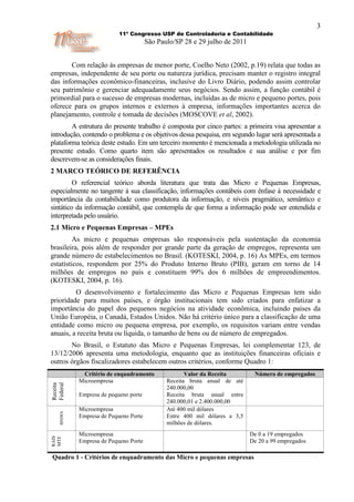 3
                           11º Congresso USP de Controladoria e Contabilidade
                                       São Paulo/SP 28 e 29 julho de 2011


       Com relação às empresas de menor porte, Coelho Neto (2002, p.19) relata que todas as
empresas, independente de seu porte ou natureza jurídica, precisam manter o registro integral
das informações econômico-financeiras, inclusive do Livro Diário, podendo assim controlar
seu patrimônio e gerenciar adequadamente seus negócios. Sendo assim, a função contábil é
primordial para o sucesso de empresas modernas, incluídas as de micro e pequeno portes, pois
oferece para os grupos internos e externos à empresa, informações importantes acerca do
planejamento, controle e tomada de decisões (MOSCOVE et al, 2002).
        A estrutura do presente trabalho é composta por cinco partes: a primeira visa apresentar a
introdução, contendo o problema e os objetivos dessa pesquisa, em segundo lugar será apresentada a
plataforma teórica deste estudo. Em um terceiro momento é mencionada a metodologia utilizada no
presente estudo. Como quarto item são apresentados os resultados e sua análise e por fim
descrevem-se as considerações finais.
2 MARCO TEÓRICO DE REFERÊNCIA
         O referencial teórico aborda literatura que trata das Micro e Pequenas Empresas,
especialmente no tangente à sua classificação, informações contábeis com ênfase à necessidade e
importância da contabilidade como produtora da informação, e níveis pragmático, semântico e
sintático da informação contábil, que contempla de que forma a informação pode ser entendida e
interpretada pelo usuário.
2.1 Micro e Pequenas Empresas – MPEs
         As micro e pequenas empresas são responsáveis pela sustentação da economia
brasileira, pois além de responder por grande parte da geração de empregos, representa um
grande número de estabelecimentos no Brasil. (KOTESKI, 2004, p. 16) As MPEs, em termos
estatísticos, respondem por 25% do Produto Interno Bruto (PIB), geram em torno de 14
milhões de empregos no país e constituem 99% dos 6 milhões de empreendimentos.
(KOTESKI, 2004, p. 16).
         O desenvolvimento e fortalecimento das Micro e Pequenas Empresas tem sido
prioridade para muitos países, e órgão institucionais tem sido criados para enfatizar a
importância do papel dos pequenos negócios na atividade econômica, incluindo países da
União Européia, o Canadá, Estados Unidos. Não há critério único para a classificação de uma
entidade como micro ou pequena empresa, por exemplo, os requisitos variam entre vendas
anuais, a receita bruta ou líquida, o tamanho de bens ou de número de empregados.
       No Brasil, o Estatuto das Micro e Pequenas Empresas, lei complementar 123, de
13/12/2006 apresenta uma metodologia, enquanto que as instituições financeiras oficiais e
outros órgãos fiscalizadores estabelecem outros critérios, conforme Quadro 1:
             Critério de enquadramento               Valor da Receita        Número de empregados
            Microempresa                      Receita bruta anual de até
Federal
Receita




                                              240.000,00
            Empresa de pequeno porte          Receita bruta anual entre
                                              240.000,01 e 2.400.000,00
            Microempresa                      Até 400 mil dólares
    BNDES




            Empresa de Pequeno Porte          Entre 400 mil dólares a 3,5
                                              milhões de dólares.
            Microempresa                                                    De 0 a 19 empregados
RAIS
MTE




            Empresa de Pequeno Porte                                        De 20 a 99 empregados

Quadro 1 - Critérios de enquadramento das Micro e pequenas empresas
 
