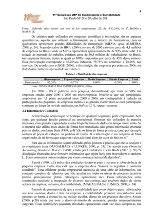 4
                        11º Congresso USP de Controladoria e Contabilidade
                                São Paulo/SP 28 e 29 julho de 2011

                                                                                      o
Fonte: Elaborado pelos autores com base na Lei complementar 123, de 13/12/2006, art 3 , BNDES e
RAIS/MTE.
        Os critérios mais utilizados em pesquisas científicas e instituições são os aspectos
quantitativos, aqueles que utilizam o faturamento ou o número de funcionários, pois os
qualitativos apresentam grandes dificuldades de mensuração (SILVA, apud ALMEIDA,
2008, p. 56). Segundo dados do IBGE (2006), no ano de 2000 existiam cerca de 4,1 milhões
de empresas no Brasil, onde as MPEs representam aproximadamente de 99% deste total. Em
relação ao mercado de trabalho, existiam cerca de 30,5 milhões de trabalhadores no Brasil,
nas empresas formais, dentre as quais as MPEs respondem por cerca de 45% deste número.
Essa participação corresponde a 46,20%na indústria, 79,73% no comércio, e 28,96% nos
serviços. De acordo com o IBGE (2006), a distribuição das empresas por porte em 2006, era
distribuída conforme apresentado na Tabela 1.
                                  Tabela 1 - Distribuição das empresas
                 Microempresa    Pequena Empresa     Media Empresa       Grande Empresa   Total
  Participação      92,20%            6,07%              0,09%               0,20%        100%
       Fonte: DEMOGRAFIA DAS EMPRESAS (IBGE, 2006).
        Em 2006 o IBGE publicou uma pesquisa, demonstrando que mais de 90% das
empresas criadas entre 2000 e 2006 era microempresas Percebe-se que sua participação
ampliou-se em 1,7 ponto percentual entre 2000 e 2006, em contrapartida à redução na
participação das pequenas. As empresas médias e as grandes mantiveram-se com participação
constante ao longo do período analisado, em 0,6% e 0,1%, respectivamente.
2.2 Informações Contábeis
        A informação ocupa lugar de destaque em qualquer segmento, porte empresarial, bem
como em qualquer função gerencial ou operacional. Sistemas são utilizados de maneira
intensiva, com grandes capacidades e uma freqüente troca de dados em tempo muito curto. Se
a empresa não utiliza esses dados de forma bem trabalhada, não gerará informação oportuna
pois os dados, conforme Stair (1998, p.4) “são os fatos de forma primária, como por exemplo
número de peças do estoque, ou pedidos de venda. Já a informação é um conjunto de fatos
organizados de tal forma que adquirem valor adicional além do valor do fato em si”.
        Para que as informações sejam utilizadas pelos gestores é preciso que eles a desejem e
as considerem úteis (MAGALHÃES e LUNKES, 2000, p. 35). De acordo com Financial
Accounting Standards Board – FASB, citado por Hendriksen e Van Breda (2007, p. 93) “a
divulgação financeira deve fornecer informações que sejam úteis para investidores e credores
[...] bem como para outros usuários que visem a tomada racional de decisões”.
        Resnik (1990, p.5) indica dez condições decisivas para o sucesso e sobrevivência da
pequena empresa. Entre elas está que a empresa deve “manter os registros e controles
contábeis”. Uma eficiente gestão empresarial necessita de uma série de informações, um
conjunto completo de relatórios que irão auxiliar em todos os níveis do processo decisório
(rotina, planejamento global, estratégico, operacional etc). Essas informações serão
construídas mediante a integração de diversos subsistemas, que recebem dados de vários
setores da empresa, inclusive, da contabilidade. (MAGALHÃES e LUNKES, 2000, p. 54).
       Partindo do pressuposto de que a contabilidade tem como objetivo gerar informações
aos seus usuários, dentro e fora da empresa, a contabilidade gerencial visa subsidiar seus
gestores de forma a orientá-los na melhor escolha, diante de um processo decisório. Soutes
(2006, p.20) relata que com o desenvolvimento da economia, grandes empreendimentos
surgiram. Essas instituições possuíam atividades operacionais cada vez mais complexas, nas
 