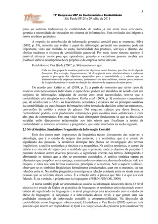 5
                         11º Congresso USP de Controladoria e Contabilidade
                                   São Paulo/SP 28 e 29 julho de 2011


quais os sistemas tradicionais de contabilidade de custos já não eram mais suficientes,
gerando a necessidade de inovações no sistema de informações. Essa evolução deu origem a
novos artefatos gerenciais.
       A respeito da contribuição da informação gerencial contábil para as empresas, Silva
(2002, p. 39), comenta que avaliar o papel da informação gerencial nas empresas pode ser
importante, visto que medidas de custo, lucratividade dos produtos, serviços e clientes são
obtidas mediante o sistema de contabilidade gerencial. Por meio desse sistema também é
possível oferecer meios para que operadores, gerentes e executivos possam receber um
feedback sobre o desempenho deles próprios e da empresa como um todo.
       Hendriksen e Van Breda (2007, p. 94) mencionam que:
               Cada um dos grupos de usuários poderia ter objetivos muito diversos, para fins de divulgação
               financeira. Por exemplo, frequentemente, há divergência entre administradores e auditores
               quanto à percepção dos objetivos apropriados para a contabilidade (...) sabe-se que os
               administradores de empresas menores, juntamente com seus auditores, sentem que o processo
               de fixação de padrões é viesado na direção dos objetivos de empresas de maior porte.
        De acordo com Raifur et. al. (2008, p. 3), a partir do momento que vários tipos de
usuários com necessidades individuais e especificas, podem ser atendidos de acordo com um
conjunto de informações adaptadas de acordo com essas necessidades, tem-se que a
contabilidade está atingindo seus objetivos. Raifur et.al. (2008, p. 3) continuam comentando
que, de acordo com o FASB, os investidores, acionistas e credores são os principais usuários
da contabilidade, os quais buscam informações sobre tomada de decisões sobre investimentos,
concessões de crédito e outras do gênero. Daí surgiram críticas que dessa forma, a
contabilidade poderia estar produzindo informações para usuários mais sofisticados e com
alto grau de compreensão. Em uma visão mais abrangente fundamenta-se que as discussões
surgidas estão diretamente relacionadas aos três níveis que focalizam a teoria da
contabilidade: o sintático, semântico e pragmático, que serão abordados na seção seguinte.
2.3 Nível Sintático, Semântico e Pragmático da Informação Contábil
        Dois dos ramos mais importantes da linguística tratam diretamente das palavras: a
etimologia, que é o estudo da origem das palavras, e a semântica, que é o estudo do
significado das palavras. A semiótica distingue três planos de investigação dos termos
lingüísticos: a análise semântica, a sintática e a pragmática. Na análise semântica, o campo de
estudo é o vínculo do signo com a realidade que representa, onde o objetivo da pesquisa é
procurar destacar dentre diversos possíveis, o significado correto dos termos, distinguindo e
eliminando os demais que a eles se encontram associados. A análise sintática separa os
elementos que compõem uma sentença, examinando sua estrutura, desmembrando período em
orações, e estas nos seus termos essenciais, principais e acessórios. Sob o aspecto sintático,
observam-se os símbolos lingüísticos formalmente considerados, quer em si mesmos, ou nas
relações entre si. Na análise pragmática investiga-se a relação existente entre os sinais com as
pessoas que se utilizam desses sinais. É a relação entre a pessoa que fala e o que ela está
falando. É, na verdade, o próprio uso da linguagem. (PERIN JUNIOR, 2000)
        A teoria contábil pode ser apresentada ao usuário da informação nesses três níveis. O nível
sintático é o estudo da lógica ou gramática da linguagem; o semântico está relacionado com o
estudo do significado da linguagem e o nível pragmático está relacionado com o estudo do
efeito da linguagem. A conjunção e a inter-relação destes níveis é que geram uma das
qualidades essenciais da informação contábil: a compreensibilidade. Na discussão da
contabilidade como linguagem informacional, Hendriksen e Van Breda (2007) apontam três
questões que devem ser respondidas: a) Qual é a compreensão das palavras pelos usuários? b)
 