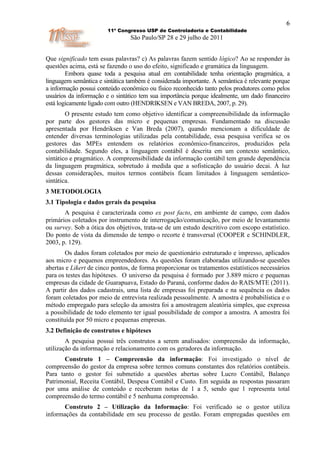 6
                        11º Congresso USP de Controladoria e Contabilidade
                                São Paulo/SP 28 e 29 julho de 2011


Que significado tem essas palavras? c) As palavras fazem sentido lógico? Ao se responder às
questões acima, está se fazendo o uso do efeito, significado e gramática da linguagem.
        Embora quase toda a pesquisa atual em contabilidade tenha orientação pragmática, a
linguagem semântica e sintática também é considerada importante. A semântica é relevante porque
a informação possui conteúdo econômico ou físico reconhecido tanto pelos produtores como pelos
usuários da informação e o sintático tem sua importância porque idealmente, um dado financeiro
está logicamente ligado com outro (HENDRIKSEN e VAN BREDA, 2007, p. 29).
        O presente estudo tem como objetivo identificar a compreensibilidade da informação
por parte dos gestores das micro e pequenas empresas. Fundamentado na discussão
apresentada por Hendriksen e Van Breda (2007), quando mencionam a dificuldade de
entender diversas terminologias utilizadas pela contabilidade, essa pesquisa verifica se os
gestores das MPEs entendem os relatórios econômico-financeiros, produzidos pela
contabilidade. Segundo eles, a linguagem contábil é descrita em um contexto semântico,
sintático e pragmático. A compreensibilidade da informação contábil tem grande dependência
da linguagem pragmática, sobretudo à medida que a sofisticação do usuário decai. À luz
dessas considerações, muitos termos contábeis ficam limitados à linguagem semântico-
sintática.
3 METODOLOGIA
3.1 Tipologia e dados gerais da pesquisa
       A pesquisa é caracterizada como ex post facto, em ambiente de campo, com dados
primários coletados por instrumento de interrogação/comunicação, por meio de levantamento
ou survey. Sob a ótica dos objetivos, trata-se de um estudo descritivo com escopo estatístico.
Do ponto de vista da dimensão de tempo o recorte é transversal (COOPER e SCHINDLER,
2003, p. 129).
        Os dados foram coletados por meio de questionário estruturado e impresso, aplicados
aos micro e pequenos empreendedores. As questões foram elaboradas utilizando-se questões
abertas e Likert de cinco pontos, de forma proporcionar os tratamentos estatísticos necessários
para os testes das hipóteses. O universo da pesquisa é formado por 3.889 micro e pequenas
empresas da cidade de Guarapuava, Estado do Paraná, conforme dados do RAIS/MTE (2011).
A partir dos dados cadastrais, uma lista de empresas foi preparada e na sequência os dados
foram coletados por meio de entrevista realizada pessoalmente. A amostra é probabilística e o
método empregado para seleção da amostra foi a amostragem aleatória simples, que expressa
a possibilidade de todo elemento ter igual possibilidade de compor a amostra. A amostra foi
constituída por 50 micro e pequenas empresas.
3.2 Definição de construtos e hipóteses
        A pesquisa possui três construtos a serem analisados: compreensão da informação,
utilização da informação e relacionamento com os geradores da informação.
       Construto 1 – Compreensão da informação: Foi investigado o nível de
compreensão do gestor da empresa sobre termos comuns constantes dos relatórios contábeis.
Para tanto o gestor foi submetido a questões abertas sobre Lucro Contábil, Balanço
Patrimonial, Receita Contábil, Despesa Contábil e Custo. Em seguida as respostas passaram
por uma análise de conteúdo e receberam notas de 1 a 5, sendo que 1 representa total
compreensão do termo contábil e 5 nenhuma compreensão.
       Construto 2 – Utilização da Informação: Foi verificado se o gestor utiliza
informações da contabilidade em seu processo de gestão. Foram empregadas questões em
 