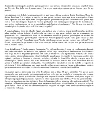 dogmas são mantidos pelos cientistas que se agarram às suas teorias e não admitem jamais que a verdade possa
ser diferente. Diz Kuhn que, frequentemente, é só com a morte desses papas que os dogmas caem do seu
pedestal.

Mas, deixando isso de lado, há um dogma sobre o qual todos estão de acordo: o dogma do método. O que é o
dogma do método ? Já expliquei: o método é a rede que os cientistas usam para pegar os seus peixes. E está
certo: é preciso rede para pegar peixe. O dogma aparece quando se diz que real é somente aquilo que se pega
com as redes metodológicas da ciência. Foi isso que fizeram com o meu augusto amigo: ele foi mostrar aos os
seus amigos os pássaros que ele havia encantado tocando flauta e todos disseram: " Não foi pego com as redes
metodológicas da ciência! Não é real! Não merece respeito!"

A loucura chega ao ponto do ridículo. Recebi uma carta de uma jovem que estava fazendo uma tese científica
sobre minhas estórias infantis. A pobrezinha me escreveu uma carta, pedindo que eu respondesse um
questionário. Ela, certamente nas mãos de um orientador científico, possuido pelo dogma do método, me
colocava duas perguntas que me fizeram sorrir/chorar. Primeira pergunta: "Qual a teoria que o senhor usa para
escrever suas estórias?" Segunda pergunta: "Qual o método que o senhor usa para escrever suas estórias?" Aí eu
tive de contar para ela que muitas coisas nesse universo, muitas mesmo, nos chegam sem que as pesquemos
com as redes da ciência.

O que dizia Picasso: " Eu não procuro. Eu encontro." As estórias são assim. A gente vai vagabundando, fazendo
nada, com uma coceira no pensador, e de repente a estória chega - nas palavras do Guimarães Rosa - como a
bola chega nas mãos do goleiro: prontinha. Sem teoria. Sem método. É só ir para casa e escrever. Uma coisa é
certa: a estória não me chega quando estou trabalhando, quando estou procurando. E é assim que acontece com
a poesia, a música, a literatura, a pintura e, inclusive a ciência. As boas idéias não são pescadas nas redes
metodológicas. Não há método para se ter idéias boas. Se houvesse método para se ter idéias boas, bastaria
aplicar o método que seríamos inteligentes. Frequentemente o resultado do uso do método é o oposto da
inteligência. O tipo está lançando suas redes, as redes voltam sempre vazias, e ele não se dá conta dos pássaros
que se assentaram no seu ombro. A obsessão com o método entope o caminho das boas idéias.

Entenderam agora a razão para essa série de crônicas com o título O que é científico ? É que eu estou
preocupado com a devastação que o dogma do método pode fazer na inteligência e no caráter das pessoas,
especialmente os jovens pretendentes a um lugar nos templos da ciência, coroinhas a serviço dos bispos. Na
inteligência porque ele pode produzir cegueira: só é real o que cai na rede ortodoxa. (Veio-me agora uma idéia -
chegou-me gratuitamente, sem método: o livro do Saramago, sobre a cegueira, não será uma parábola? Vou
investigar...) No caráter porque ele pode tornar as pessoas intolerantes e inquisitoriais. Há sempre o perigo de
que a ciência - coisa tão boa - se torne uma convicção religiosa, um dogma sobre a única via metodológica de
se conhecer a realidade.
 