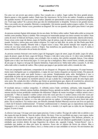 O que é científico? (VI)

                                                 Rubem Alves

Era uma vez um jovem que amava xadrez. Sua vocação era o xadrez. Jogar xadrez lhe dava grande prazer.
Queria passar a vida jogando xadrez. Nada mais lhe interessava. Só lia livros de xadrez. Estudava as partidas
dos grandes mestres. Só conversava sobre xadrez. Quando era apresentado a uma pessoa sua primeira pergunta
era: Você joga xadrez? Se a pessoa dizia que não ele imediatamente se despedia. Tornou-se um grande mestre.
Mas o seu sonho era ser campeão. Derrotar o computador. Até mesmo quando andava jogava xadrez. Por vezes,
aos pulos para frente. Outras vezes, passinhos na diagonal. De vez em quando, dois pulos para frente e um para
o lado.

As pessoas normais fugiam dele porque ele era um chato. Só falava sobre xadrez. Nada sabia sobre as coisas do
mundo como pombas, beijos e sambas. Não conseguia ter namoradas porque seu único assunto era xadrez. Suas
cartas de amor só falavam de bispos, torres e roques. Na verdade ele não queria namoradas. Queria adversárias.
Essas coisas como jogo de damas, jogos de baralho, jogo de peteca, jogo de namoro eram inexistentes no seu
mundo. Inclusive, entrou para uma ordem religiosa. Eu viajei ao lado dele, de avião, de São Paulo para Belo
Horizonte. Cabeça raspada. Durante toda a viagem rezou o terço. Não prestei atenção mas suspeito que as
contas do seu terço eram peões, cavalos e bispos. Sua metafísica era quadriculada. Deus é o rei. A rainha é
nossa senhora. O adversário são as hostes do inferno.

As pessoas normais brincam com muitos jogos de linguagem: jogos de amor, jogos de poder, jogos de saber,
jogos de prazer. jogos de fazer, jogos de brincar. Porque a vida não é uma coisa só. A vida é uma multidão de
jogos acontecendo ao mesmo tempo, uns colidindo com os outros, das colisões surgindo faiscas. Uma cabeça
ligada com a vida é um festival de jogos. E é isso que faz a inteligência. Mas o nosso heroi, coitado, era cabeça
de um jogo só. Jogava o tal jogo de maneira fantástica. Especializou-se. Sabia tudo sobre o assunto. E, de fato,
sabia tudo sobre o mundo do xadrez. Mas o preço que pagou é que perdeu tudo sobre o mundo da vida.

Virou um computador ambulante, computador de um disquete só. Disquetes são linguagens. O corpo humano,
muito mais inteligente que os computadores, é capaz de usar muitos disquetes ao mesmo tempo. Ele passa de
um programa para outro sem pedir licença e sem pensar. Simplesmente pula, salta. Inteligência é isso: a
capacidade de pular de um programa para outro, de dançar muitas danças ao mesmo tempo. O humor se nutre
desses pulos. O riso aparece no momento preciso em que a piada faz a inteligência pular de uma lógica para
uma outra. Há a piada dos dois velhinhos que foram ao gerontologista que, depois de examiná-los, prescreveu
uma dieta de comidas e remédios a ser seguida por duas semanas. Passadas as duas semanas, voltaram.

O resultado deixou o médico estupefato. A velhinha estava linda: sorridente, saltitante, toda maquiada. O
velhinho, um caco, trêmulo, pernas bambas, dentadura frouxa, apoiado na mulher. Como explicar isso, que uma
mesma receita tivesse produzido resultados tão diferentes? Depois de muito investigar o médico atinou com o
acontecido. "- Mas eu mandei o senhor comer avêia três vezes por dia e o senhor comeu avéia três vezes por
dia?" O riso aparece no jogo de ambiguidade entre avêia e avéia. O nosso heroi nunca ria de piadas porque ele
só conhecia a lógica do xadrez, e o riso não está previsto no xadrez. A inteligência do nosso heroi não sabia
pular. Ela só marchava. Faz muitos anos, um filósofo chamado Herbert Marcuse escreveu um livro ao qual deu
o título de O homem unidimensional . O homem unidimensional é o homem que se especializou numa única
linguagem e vê o mundo somente através dela. Para ele o mundo é só aquilo que as redes da sua linguagem
pegam. O resto é irreal.

A ciência é um jogo. Um jogo com suas regras precisas. Como o xadrez. No jogo do xadrez não se admite o uso
das regras do jogo de damas. Nem do xadrez chinês. Ou truco. Uma vez escolhido um jogo e suas regras, todos
os demais são excluidos. As regras do jogo da ciência definem uma linguagem. Elas definem, primeiro, as
entidades que existem dentro dele. As entidades do jogo de xadrez são um tabuleiro quadriculado e as peças. As
entidades que existem dentro do jogo linguistico da ciência são, segundo Carnap, "coisas-físicas", isso é,
entidades que podem ser ditas por meio de números. Esses são os objetos do léxico da ciência. Mas a
linguagem define também uma sintaxe, isso é, a forma como as suas entidades se movem. Os movimentos das
 