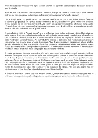 peças do xadrez são definidos com rigor. E assim também são definidos os movimentos das coisas físicas do
jogo da ciência.

Kuhn, no seu livro Estrutura das Revoluções Científicas, diz que os cientistas fazem ciência pelos mesmos
motivos que os jogadores de xadrez jogam xadrez: querem todos provar-se "grandes mestres".

Para se atingir o nível de "grande mestre" no xadrez ou na ciência é necessária uma dedicação total. Conselho
ao cientista que pretende ser "grande mestre": lembre-se de que, enquanto você gasta tempo com literatura,
poesia, namoro, em em conversas no bar DALI, há sempre um japonês trabalhando no laboratório noite adentro
. É possível que ele esteja pesquisando o mesmo problema que você. Se ele publicar os resultados da pesquisa
antes de você, ele, e não você, será o "grande mestre."

O pretendente ao título de "grande mestre" deve se dedicar de corpo e alma ao jogo da ciência. O cientista que
assim procede ficará com conhecimentos cada vez mais refinados na sua área de especialização: ele conhecerá
cada vez mais de cada vez menos. Mas, à medida que o seu "software" de linguagem científica se expande, os
outros "softwares" vão se atrofiando. Por inatividade. O cientista se transforma num "homem uni-dimensional":
vista apurada para explorar a sua caverna, denominada "área de especialização", mas cego em relação a tudo o
que não seja aquilo previsto pelo jogo da ciência. Sua linguagem é extremamente eficaz para capturar objetos
físicos. Totalmente incapaz de capturar relações afetivas. Se não houvesse homens no mundo, se o mundo fosse
constituido apenas de objetos, então a linguagem da ciência seria completa.

Acontece que os seres humanos amam, riem, têm medo, esperanças, sentem a beleza, apaixonam-se por ideais.
Meteoros são objetos físicos. Podem ser ditos com a linguagem da ciência. A ciência os estuda e examina a
possibilidade de que, eventualmente, um deles venha a colidir com a terra. Dizem, inclusive, que foi um evento
assim que pôs fim aos dinossauros. A paixão dos homens pelos ideais não é um objeto físico. Não pode ser dita
com a linguagem da ciência. No entanto, ela é um não-objeto que têm poder para se apossar dos homens que,
por causa dela se tornam heróis ou vilões, fazem guerra e fazem paz. Mas um projeto de pesquisa sobre a
paixão dos homens pelos idéias não é admissível na linguagem da ciência. Não não seria aceito para ser
publicado numa revista científica indexada internacional. Não é científico.

A ciência é muito boa - dentro dos seus precisos limites. Quando transformada na única linguagem para se
conhecer o mundo, entretanto, ela pode produzir dogmatismo, cegueira e, eventualmente, emburrecimento.
 