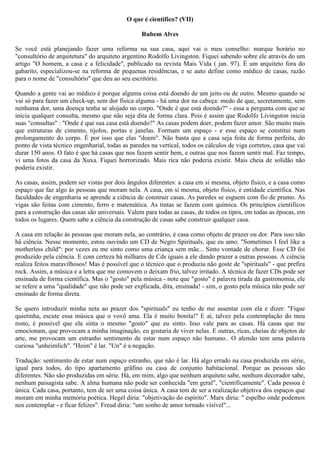 O que é científico? (VII)

                                                 Rubem Alves

Se você está planejando fazer uma reforma na sua casa, aqui vai o meu conselho: marque horário no
"consultório de arquitetura" do arquiteto argentino Rodolfo Livingston. Fiquei sabendo sobre ele através do um
artigo "O homem, a casa e a felicidade", publicado na revista Mais Vida ( jan. 97). É um arquiteto fora do
gabarito, especializou-se na reforma de pequenas residências, e se auto define como médico de casas, razão
para o nome de "consultório" que deu ao seu escritório.

Quando a gente vai ao médico é porque alguma coisa está doendo de um jeito ou de outro. Mesmo quando se
vai só para fazer um check-up, sem dor física alguma - há uma dor na cabeça: medo de que, secretamente, sem
nenhuma dor, uma doença tenha se alojado no corpo. "Onde é que está doendo?" - essa a pergunta com que se
inicia qualquer consulta, mesmo que não seja dita de forma clara. Pois é assim que Rodolfo Livingston inicia
suas "consultas" : "Onde é que sua casa está doendo?" As casas podem doer, podem fazer amor. São muito mais
que estruturas de cimento, tijolos, portas e janelas. Formam um espaço - e esse espaço se constitui num
prolongamento do corpo. É por isso que elas "doem". Não basta que a casa seja feita de forma perfeita, do
ponto de vista técnico engenharial, todas as paredes na vertical, todos os cálculos de viga corretos, casa que vai
durar 150 anos. O fato é que há casas que nos fazem sentir bem, e outras que nos fazem sentir mal. Faz tempo,
vi uma fotos da casa da Xuxa. Fiquei horrorizado. Mais rica não poderia existir. Mais cheia de solidão não
poderia existir.

As casas, assim, podem ser vistas por dois ângulos diferentes: a casa em si mesma, objeto físico, e a casa como
espaço que faz algo às pessoas que moram nela. A casa, em si mesma, objeto físico, é entidade científica. Nas
faculdades de engenharia se aprende a ciência de construir casas. As paredes se esguem com fio de prumo. As
vigas são feitas com cimento, ferro e matemática. As tintas se fazem com química. Os princípios cientificos
para a construção das casas são universais. Valem para todas as casas, de todos os tipos, em todas as épocas, em
todos os lugares. Quem sabe a ciência da construção de casas sabe construir qualquer casa.

A casa em relação às pessoas que moram nela, ao contrário, é casa como objeto de prazer ou dor. Para isso não
há ciência. Nesse momento, estou ouvindo um CD de Negro Spirituals, que eu amo: "Sometimes I feel like a
motherless child": por vezes eu me sinto como uma criança sem mãe... Sinto vontade de chorar. Esse CD foi
produzido pela ciência. E com certeza há milhares de Cds iguais a ele dando prazer a outras pessoas. A ciência
realiza feitos maravilhosos! Mas é possível que o técnico que o produziu não goste de "spirituals" - que prefira
rock. Assim, a música e a letra que me comovem o deixam frio, talvez irritado. A técnica de fazer CDs pode ser
ensinada de forma científica. Mas o "gosto" pela música - note que "gosto" é palavra tirada da gastronomia, ele
se refere a uma "qualidade" que não pode ser explicada, dita, ensinada! - sim, o gosto pela música não pode ser
ensinado de forma direta.

Se quero introduzir minha neta ao prazer dos "spirituals" eu tenho de me assentar com ela e dizer: "Fique
quietinha, escute essa música que o vovô ama. Ela é muito bonita!" E aí, talvez pela contemplação do meu
rosto, é possível que ela sinta o mesmo "gosto" que eu sinto. Isso vale para as casas. Há casas que me
emocionam, que provocam a minha imaginação, eu gostaria de viver nelas. E outras, ricas, cheias de objetos de
arte, me provocam um estranho sentimento de estar num espaço não humano.. O alemão tem uma palavra
curiosa "unheimlich". "Heim" é lar. "Un" é a negação.

Tradução: sentimento de estar num espaço estranho, que não é lar. Há algo errado na casa produzida em série,
igual para todos, do tipo apartamento grãfino ou casa de conjunto habitacional. Porque as pessoas são
diferentes. Não são produzidas em série. Há, em mim, algo que nenhum arquiteto sabe, nenhum decorador sabe,
nenhum paisagista sabe. A alma humana não pode ser conhecida "em geral", "cientificamente". Cada pessoa é
única. Cada casa, portanto, tem de ser uma coisa única. A casa tem de ser a realização objetiva dos espaços que
moram em minha memória poética. Hegel diria: "objetivação do espírito". Marx diria: " espelho onde podemos
nos contemplar - e ficar felizes". Freud diria: "um sonho de amor tornado visível"...
 
