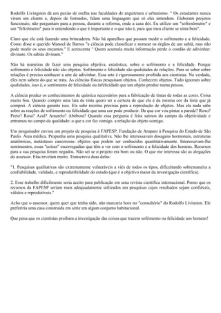 Rodolfo Livingston dá um puxão de orelha nas faculdades de arquitetura e urbanismo. " Os estudantes nunca
viram um cliente e, depois de formados, falam uma linguagem que só eles entendem. Elaboram projetos
funcionais; não perguntam para a pessoa, durante a reforma, onde a casa dói. Eu utilizo um "sofrenômetro" e
um "felizômetro" para ir entendendo o que é importante e o que não é, para que meu cliente se sinta bem".

Claro que ele está fazendo uma brincadeira. Não há aparelhos que possam medir o sofrimento e a felicidade.
Como disse o querido Manoel de Barros "a ciência pode classificar e nomear os órgãos de um sabiá, mas não
pode medir os seus encantos." E acrescenta " Quem acumula muita informação perde o condão de adivinhar:
divinare. Os sabiás divinam."

Não há maneiras de fazer uma pesquisa objetiva, estatística, sobre o sofrimento e a felicidade. Porque
sofrimento e felicidade não são objetos. Sofrimento e felicidade são qualidades de relações. Para se saber sobre
relações é preciso conhecer a arte de adivinhar. Essa arte é rigorosamente proibida aos cientistas. Na verdade,
eles nem sabem do que se trata. As ciências físicas pesquisam objetos. Conhecem objetos. Tudo ignoram sobre
qualidades, isso é, o sentimento de felicidade ou infelicidade que um objeto produz numa pessoa.

A ciência produz os conhecimentos de química necessários para a fabricação de tintas de todas as cores. Coisa
muito boa. Quando compro uma lata de tinta quero ter a certeza de que ela é da mesma cor da tinta que já
comprei. A ciência garante isso. Ela sabe receitas precisas para a reprodução de objetos. Mas ela nada sabe
sobre as reações de sofrimento ou felicidade que uma cor pode produzir. De que cor vou pintar a parede? Roxo?
Preto? Rosa? Azul? Amarelo? Abóbora? Quando essa pergunta é feita saimos do campo da objetividade e
entramos no campo da qualidade: o que a cor faz comigo. a relação do objeto comigo.

Um pesquisador enviou um projeto de pesquisa à FAPESP, Fundação de Amparo à Pesquisa do Estado de São
Paulo. Área médica. Propunha uma pesquisa qualitativa. Não lhe interessavam dosagens hormonais, estruturas
anatômicas, metástases cancerosas: objetos que podem ser conhecidos quantitativamente. Interessavam-lhe
sentimentos, essas "coisas" escorregadias que têm a ver com o sofrimento e a felicidade dos homens. Recursos
para a sua pesquisa foram negados. Não sei se o projeto era bom ou não. O que me interessa são as alegações
do assessor. Elas revelam muito. Transcrevo duas delas:

"1. Pesquisas qualitativas são extremamente vulneráveis a viés de todos os tipos, dificultando sobremaneira a
confiabilidade, validade, e reprodutibilidade do estudo (que é o objetivo maior da investigação científica).

2. Esse trabalho dificilmente seria aceito para publicação em uma revista científica internacional. Penso que os
recursos da FAPESP seriam mais adequadamente utilizados em pesquisas cujos resultados sejam confiáveis,
válidos e reprodutíveis."

Acho que o assessor, quem quer que tenha sido, não marcaria hora no "consultório" do Rodolfo Livinston. Ele
preferiria uma casa construida em série em algum conjunto habitacional.

Que pena que os cientistas proibam a investigação das coisas que trazem sofrimento ou felicidade aos homens!
 