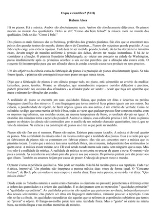 O que é científico? (VIII)

                                                 Rubem Alves

Há os pianos. Há a música. Ambos são absolutamente reais. Ambos são absolutamente diferentes. Os pianos
moram no mundo das quantidades. Deles se diz: "Como são bem feitos!" A música mora no mundo das
qualidades. Dela se diz: "Como é bela!"

Dos pianos os mais famosos são os Steinway, preferidos dos grandes pianistas. São eles que se encontram nos
palcos dos grandes teatros do mundo, dentre eles o de Campinas... Pianos são máquinas grande precisão. A sua
fabricação exige uma ciência rigorosa. Tudo tem de ser medido, pesado, testado. As teclas devem ter o tamanho
exato, devem reagir de maneira uniforme à pressão dos dedos, devem ter reação instantânea. E há de se
considerar a afinação. O pianista Benedetto Michelangelo, ao iniciar um concerto na cidade de Washington,
parou imediatamente após os primeiros acordes: o seu ouvido percebeu que a afinação não estava certa. O
concerto foi interrompido para que um afinador desse às cordas a tensão exata para produzir os sons precisos.

Um dos objetivos da ciência exata da fabricação de pianos é a produção de pianos absolutamente iguais. Se não
forem iguais, o pianista não conseguirá tocar num piano em que nunca tocou.

Digo que a fabricação de pianos é um ciência porque tudo, no piano, está submetido ao critério da medida:
tamanhos, pesos, tensões. Mesmo as afinações, que normalmente requerem ouvidos delicados e precisos,
podem prescindir dos ouvidos dos afinadores - o afinador pode ser surdo! - desde que haja um aparelho que
meça o número de vibrações das cordas.

A realidade do piano se encontra em suas qualidades físicas, que podem ser ditas e descritas na precisa
linguagem científica dos números. É essa linguagem que torna possível fazer pianos iguais uns aos outros. Na
ciência, a possibilidade de repetir, de fazer objetos iguais uns aos outros, é um critério de verdade. Coisa de
culinária: se digo que uma receita de bolo é boa, todas as vezes que qualquer pessoa fizer a mesma receita, com
os mesmos ingredientes, nas medidas exatas, na mesma temperatura de forno, o resultado deverá ser igual. A
exatidão dos números torna a repetição possível. Assim é a ciência, essa culinária precisa e útil. Tanto os pianos
quanto os objetos da ciência são construidos com o auxílio de um método chamado quantitativo, isso é, que se
vale de números. Na ciência e na construção de pianos só é real o que pode ser medido.

Pianos não são fins em si mesmos. Pianos são meios. Existem para serem tocados. A música é tão real quanto
os pianos. Mas a realidade da música não é da mesma ordem que a realidade dos pianos. Essa é a razão por que
os fabricantes de pianos não se contentam em fabricar pianos: eles vão aos concertos ouvir a música que os
pianistas tocam. É certo que a música tem uma realidade física, em si mesma, independente dos sentimentos de
quem ouve. A música existe mesmo se o CD está sendo tocado numa sala vazia, sem ninguém que a ouça. Mas
isso não é a realidade da música. A realidade da música se encontra no prazer de quem a ouve. O mesmo vale
para a comida. As cozinheiras cozinham para dar prazer aos que comem. Os pintores pintam para dar prazer aos
que olham. Também os amantes beijam por causa do prazer. O desejo do prazer move o mundo.

O prazer é uma experiência qualitativa. Não pode ser medida. Não há há receitas para a sua repetição. Cada vez
é única, irrepetivel. Um pianista não interpreta a mesma música duas vezes de forma igual. O "Concerto
Italiano", de Bach, põe em ordem o meu corpo e a minha alma. Uma outra pessoa, ao ouvi-lo, vai dizer: "Que
música chata!"

Desde cedo os filósofos naturais ( assim eram chamados os cientistas no passado) perceberam a diferença entre
a ordem das quantidades e a ordem das qualidades. E as designaram com as expressões " qualidades primárias"
e "qualidades secundárias". As qualidades primárias são aquelas que pertencem ao objeto, independentemente
dos nossos sentimentos; elas podem ser ditas em linguagem matemática, tornando possível a repetição. Com
elas se faz a ciência. As qualidades secundárias são aquelas que se referem às experiências subjetivas que temos
ao "provar" o objeto. O frango-ao-molho pardo tem uma realidade física. Mas o "gosto" só existe na minha
boca, na minha lingua e nas minhas memórias de mineiro.
 