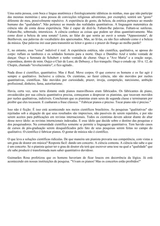 Uma outra pessoa, com boca e lingua anatômica e fisiologicamente idênticas às minhas, mas que não participe
das mesmas memórias ( uma pessoa de convicções religiosas adventistas, por exemplo), sentirá um "gosto"
diferente do meu, possivelmente repulsivo. A experiência do gosto, da beleza, da estética pertence ao mundo
humano das "qualidades". Não pertence ao mundo das realidades quantitativas. A linguagem matemática da
ciência não dá conta dessa experiência. Não é capaz de dizê-la. Faltam-lhe palavras. Faltam-se sutilezas.
Faltam-lhe, sobretudo, interstícios. A ciência conhece as coisas que podem ser ditas quantitativamente. Mas
como dizer a beleza de uma sonata? Lenin, ao falar do que sentia ao ouvir a sonata "Appassionata", de
Beethoven, usa palavras do vocabulário dos apaixonados. Mas, ao lê-las, eu não fico sabendo como é a beleza
da música. Que palavras irei usar para transmitir ao leitor o gosto e o prazer do frango ao molho pardo?

E, no entanto, essa "coisa" indizível é real. A experiência estética, não científica, qualitativa, se apossa do
corpo: ruflam os tambores e os soldados homens para a morte. Ouço o Danúbio Azul e tenho vontade de
dançar. Ouço a Serenata de Schubert e tenho vontade de chorar. Ouço a "Ave Maria" e a oração surge,
expontânea, dentro de mim. Oujço o Clair de Lune, de Debussy, e fico tranquilo. Ouço o estudo op. 10 n. 12, de
Chopin, chamado "revolucionário", e fico agitado..

Nada disso é científico, quantitativo. Mas é Real. Move corpos. O que comove os homens e os faz agir é
sempre o qualitativo. Inclusive a ciência. Os cientistas, ao fazer ciência, não são movidos por razões
quantitativas, científicas. São movidos por curiosidade, prazer, inveja, competição, narcisismo, ambição
profissional, dinheiro, fama, autoritarismo.

Havia, certa vez, uma terra distante onde pianos maravilhosos eram fabricados. Os fabricantes de piano,
envaidecidos por sua ciência quantitativa precisa, começaram a desprezar os pianistas, que tocavam movidos
por razões qualitativas, indizíveis. Concluiram que os pianistas eram seres de segunda classe e terminaram por
proibir que eles tocassem. E cunharam a frase clássica: " Fabricar pianos e preciso. Tocar piano não é preciso."

Isso não é ficção. É isso está acontecendo nos meios científicos brasileiros. As pesquisas "qualitativas" são
rejeitadas sob a alegação de que seus resultados são imprecisos, não passíveis de serem repetidos, e por não
serem aceitos para publicações em revistas internacionais. Todos os cientistas devem adorar diante do altar
desse novo ídolo: as revistas interncionais indexadas. E esse ídolo que decide sobre o destino das pesquisas e
dos pesquisadores. Na comunidade científica somente se permite a linguagem quantitativa. Tem havido casos
de cursos de pós-graduação serem desqualificados pelo fato de seus pesquisas serem feitas no campo do
qualitativo. O científico é fabricar pianos. O gostar de música não é científico.

O que leva a soluções científicas ridículas. De que maneira um pianista provaria sua competência, com vistas a
um grau de doutor em música? Resposta fácil: dando um concerto. A ciência contesta. A ciência não sabe o que
é um concerto. Se o pianista quiser ter o grau de doutor ela terá que escrever uma tese na qual a "qualidade" que
ele sabe produzir é transformada num saber quantitativo duvidoso.

Guimarães Rosa profetizou que os homens haveriam de ficar loucos em decorrência da lógica. Já está
acontecendo em nossas instituições de pesquisa. "Vivam os pianos! Mas os concertos estão proibidos!"
 
