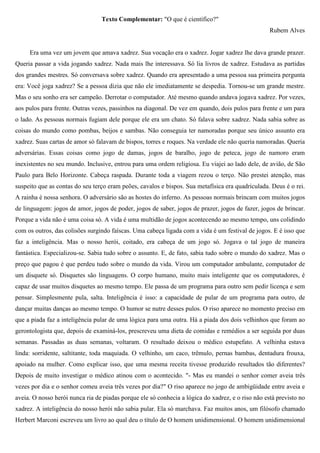 Texto Complementar: "O que é científico?"
                                                                                                   Rubem Alves


     Era uma vez um jovem que amava xadrez. Sua vocação era o xadrez. Jogar xadrez lhe dava grande prazer.
Queria passar a vida jogando xadrez. Nada mais lhe interessava. Só lia livros de xadrez. Estudava as partidas
dos grandes mestres. Só conversava sobre xadrez. Quando era apresentado a uma pessoa sua primeira pergunta
era: Você joga xadrez? Se a pessoa dizia que não ele imediatamente se despedia. Tornou-se um grande mestre.
Mas o seu sonho era ser campeão. Derrotar o computador. Até mesmo quando andava jogava xadrez. Por vezes,
aos pulos para frente. Outras vezes, passinhos na diagonal. De vez em quando, dois pulos para frente e um para
o lado. As pessoas normais fugiam dele porque ele era um chato. Só falava sobre xadrez. Nada sabia sobre as
coisas do mundo como pombas, beijos e sambas. Não conseguia ter namoradas porque seu único assunto era
xadrez. Suas cartas de amor só falavam de bispos, torres e roques. Na verdade ele não queria namoradas. Queria
adversárias. Essas coisas como jogo de damas, jogos de baralho, jogo de peteca, jogo de namoro eram
inexistentes no seu mundo. Inclusive, entrou para uma ordem religiosa. Eu viajei ao lado dele, de avião, de São
Paulo para Belo Horizonte. Cabeça raspada. Durante toda a viagem rezou o terço. Não prestei atenção, mas
suspeito que as contas do seu terço eram peões, cavalos e bispos. Sua metafísica era quadriculada. Deus é o rei.
A rainha é nossa senhora. O adversário são as hostes do inferno. As pessoas normais brincam com muitos jogos
de linguagem: jogos de amor, jogos de poder, jogos de saber, jogos de prazer, jogos de fazer, jogos de brincar.
Porque a vida não é uma coisa só. A vida é uma multidão de jogos acontecendo ao mesmo tempo, uns colidindo
com os outros, das colisões surgindo faíscas. Uma cabeça ligada com a vida é um festival de jogos. E é isso que
faz a inteligência. Mas o nosso herói, coitado, era cabeça de um jogo só. Jogava o tal jogo de maneira
fantástica. Especializou-se. Sabia tudo sobre o assunto. E, de fato, sabia tudo sobre o mundo do xadrez. Mas o
preço que pagou é que perdeu tudo sobre o mundo da vida. Virou um computador ambulante, computador de
um disquete só. Disquetes são linguagens. O corpo humano, muito mais inteligente que os computadores, é
capaz de usar muitos disquetes ao mesmo tempo. Ele passa de um programa para outro sem pedir licença e sem
pensar. Simplesmente pula, salta. Inteligência é isso: a capacidade de pular de um programa para outro, de
dançar muitas danças ao mesmo tempo. O humor se nutre desses pulos. O riso aparece no momento preciso em
que a piada faz a inteligência pular de uma lógica para uma outra. Há a piada dos dois velhinhos que foram ao
gerontologista que, depois de examiná-los, prescreveu uma dieta de comidas e remédios a ser seguida por duas
semanas. Passadas as duas semanas, voltaram. O resultado deixou o médico estupefato. A velhinha estava
linda: sorridente, saltitante, toda maquiada. O velhinho, um caco, trêmulo, pernas bambas, dentadura frouxa,
apoiado na mulher. Como explicar isso, que uma mesma receita tivesse produzido resultados tão diferentes?
Depois de muito investigar o médico atinou com o acontecido. "- Mas eu mandei o senhor comer aveia três
vezes por dia e o senhor comeu aveia três vezes por dia?" O riso aparece no jogo de ambigüidade entre aveia e
aveia. O nosso herói nunca ria de piadas porque ele só conhecia a lógica do xadrez, e o riso não está previsto no
xadrez. A inteligência do nosso herói não sabia pular. Ela só marchava. Faz muitos anos, um filósofo chamado
Herbert Marconi escreveu um livro ao qual deu o título de O homem unidimensional. O homem unidimensional
 