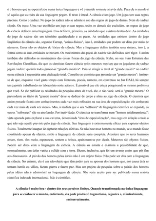 é o homem que se especializou numa única linguagem e vê o mundo somente através dela. Para ele o mundo é
só aquilo que as redes da sua linguagem pegam. O resto é irreal. A ciência é um jogo. Um jogo com suas regras
precisas. Como o xadrez. No jogo do xadrez não se admite o uso das regras do jogo de damas. Nem do xadrez
chinês. Ou truco. Uma vez escolhido um jogo e suas regras, todos os demais são excluídos. As regras do jogo
da ciência definem uma linguagem. Elas definem, primeiro, as entidades que existem dentro dele. As entidades
do jogo de xadrez são um tabuleiro quadriculado e as peças. As entidades que existem dentro do jogo
lingüístico da ciência são, segundo Carnap, "coisas-físicas", isso é, entidades que podem ser ditas por meio de
números. Esses são os objetos do léxico da ciência. Mas a linguagem define também uma sintaxe, isso é, a
forma como as suas entidades se movem. Os movimentos das peças do xadrez são definidos com rigor. E assim
também são definidos os movimentos das coisas físicas do jogo da ciência. Kuhn, no seu livro Estrutura das
Revoluções Científicas, diz que os cientistas fazem ciência pelos mesmos motivos que os jogadores de xadrez
jogam xadrez: querem todos provar-se "grandes mestres". Para se atingir o nível de "grande mestre" no xadrez
ou na ciência é necessária uma dedicação total. Conselho ao cientista que pretende ser "grande mestre": lembre-
se de que, enquanto você gasta tempo com literatura, poesia, namoro, em conversas no bar DALI, há sempre
um japonês trabalhando no laboratório noite adentro. É possível que ele esteja pesquisando o mesmo problema
que você. Se ele publicar os resultados da pesquisa antes de você, ele, e não você, será o "grande mestre." O
pretendente ao título de "grande mestre" deve se dedicar de corpo e alma ao jogo da ciência. O cientista que
assim procede ficará com conhecimentos cada vez mais refinados na sua área de especialização: ele conhecerá
cada vez mais de cada vez menos. Mas, à medida que o seu "software" de linguagem científica se expande, os
outros "softwares" vão se atrofiando. Por inatividade. O cientista se transforma num "homem unidimensional":
vista apurada para explorar a sua caverna, denominada "área de especialização", mas cego em relação a tudo o
que não seja aquilo previsto pelo jogo da ciência. Sua linguagem é extremamente eficaz para capturar objetos
físicos. Totalmente incapaz de capturar relações afetivas. Se não houvesse homens no mundo, se o mundo fosse
constituído apenas de objetos, então a linguagem da ciência seria completa. Acontece que os seres humanos
amam, riem, têm medo, esperanças, sentem a beleza, apaixonam-se por ideais. Meteoros são objetos físicos.
Podem ser ditos com a linguagem da ciência. A ciência os estuda e examina a possibilidade de que,
eventualmente, um deles venha a colidir com a terra. Dizem, inclusive, que foi um evento assim que pôs fim
aos dinossauros. A paixão dos homens pelos ideais não é um objeto físico. Não pode ser dita com a linguagem
da ciência. No entanto, ela é um não-objeto que têm poder para se apossar dos homens que, por causa dela se
tornam heróis ou vilões, fazem guerra e fazem paz. Mas um projeto de pesquisa sobre a paixão dos homens
pelas idéias não é admissível na linguagem da ciência. Não seria aceito para ser publicado numa revista
científica indexada internacional. Não é científico.


      A ciência é muito boa - dentro dos seus precisos limites. Quando transformada na única linguagem
    para se conhecer o mundo, entretanto, ela pode produzir dogmatismo, cegueira e, eventualmente,
                                                emburrecimento.
 