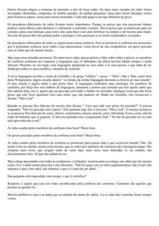 Outros ficaram alegres e trataram de aprender a arte de fazer redes. Os tipos mais variados de redes foram
inventados. Redondas, compridas, de malhas grandes, de malhas pequenas, umas para serem lançadas, outras
para ficarem à espera, outras para serem arrastadas. Cada rede pegava um tipo diferente de peixe.

Os pescadores-fabricantes de redes ficaram muito importantes. Porque os peixes que eles pescavam tinham
poderes maravilhosos para diminuir o sofrimento e aumentar o prazer. Havia peixes que se prestavam para ser
comidos, para curar doenças, para tirar a dor, para fazer voar, para fertilizar os campos e até mesmo para matar.
Sua arte de pescar lhes deu grande poder e prestígio e eles passaram a ser muito respeitados e invejados.

Os pescadores-fabricantes de redes se organizaram numa confraria. Para se pertencer à confraria era necessário
que o postulante soubesse tecer redes e que apresentasse, como prova de sua competência, um peixe pescado
com as redes que ele mesmo tecera.

Mas uma coisa estranha aconteceu. De tanto tecer redes, pescar peixes e falar sobre redes e peixes, os membros
da confraria acabaram por esquecer a linguagem que os habitantes da aldeia haviam falado sempre e ainda
falavam. Puseram, no seu lugar, uma linguagem apropriada às suas redes e os seus peixes, e que tinha de ser
falada por todos os seus membros, sob pena de expulsão.

A nova linguagem recebeu o nome de ictiolalês ( do grego "ichthys" = peixe + "lalia"= fala ). Mas, como bem
disse Wittgenstein, alguns séculos depois " os limites da minha linguagem denotam os limites do meu mundo".
O meu mundo é aquilo sobre o que posso falar. A linguagem estabelece uma ontologia. Os membros da
confraria, por força dos seus hábitos de linguagem, passaram a pensar que somente era real aquilo sobre que
eles sabiam falar, isto é, aquilo que era pescado com redes e falado em ictiolalês. Qualquer coisa que não fosse
peixe, que não fosse apanhado com suas redes, que não pudesse ser falado em ictiolalês, eles recusavam e
diziam: "Não é real".

Quando as pessoas lhes falavam de nuvens eles diziam: " Com que rede esse peixe foi pescado?" A pessoa
respondia: "Não foi pescado, não é peixe." Eles punham logo fim à conversa: "Não é real". O mesmo acontecia
se as pessoas lhes falavam de cores, cheiros, sentimentos, música, poesia, amor, felicidade. Essas coisas, não há
redes de barbante que as peguem. A fala era rejeitada com o julgamento final: " Se não foi pescado no rio com
rede aprovada não é real."

As redes usadas pelos membros da confraria eram boas? Muito boas.

Os peixes pescados pelos membros da confraria eram bons? Muito bons.

As redes usadas pelos membros da confraria se prestavam para pescar tudo o que existia no mundo? Não. Há
muita coisa no mundo, muita coisa mesmo, que as redes dos membros da confraria não conseguem pegar. São
criaturas mais leves, que exigem redes de outro tipo, mais sutis, mais delicadas. E, no entanto, são
absolutamente reais. Só que não nadam no rio.

Meu colega aposentado com todas as credenciais e titulações: mostrou para os colegas um sabiá que ele mesmo
criara. Fez o sabiá cantar para eles e eles disseram: "Não foi pego com as redes regulamentares; não é real; não
sabemos o que é um sabiá; não sabemos o que é o canto de um sabiá..."

Sua pergunta está respondida, meu amigo: o que é científico?

Resposta: é aquilo que caiu nas redes reconhecidas pela confraria dos cientistas. Cientistas são aqueles que
pescam no grande rio...

Mas há também os céus e as matas que se enchem de cantos de sabiás...Lá as redes dos cientistas ficam sempre
vazias.
 