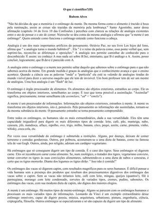 O que é científico?(II)

                                                Rubem Alves

"Não há dúvidas de que a memória é o estômago da mente. Da mesma forma como o alimento é trazido à boca
pela ruminação, assim as coisas são trazidas da memória pela lembrança." Santo Agostinho, autor dessa
afirmação (capítulo 14 do livro 10 das Confissões ) percebeu com clareza as relações de analogia existentes
entre o ato de pensar e o ato de comer. Nietzsche se deu conta da mesma analogia e afirmou que "a mente é um
estômago". Quem entende como funciona o estômago entende como funciona a cabeça.

Analogia é um dos mais importantes artifícios do pensamento. Octávio Paz, no seu livro Los hijos del limo,
afirma que " a analogia torna o mundo habitável" . Ela " é o reino da palavra como, essa ponte verbal que, sem
suprimi-las, reconcilia as diferenças e oposições." A analogia nos permite caminhar do conhecido para o
desconhecido. É assim: eu conheço A mas nada sei sobre B.Sei, entretanto, que B é análogo a A. Assim, posso
concluir, logicamente, que B deve é parecido com A.

A analogia entre o estômago e a mente nos permite saltar daquilo que sabemos sobre o estômago para o que não
sabemos acerca da mente. Em grande medida é graças às analogias que o conhecimento avança e que o ensino
acontece. Quando a ciência usa as palavras "onda" e "partícula" ela está se valendo de analogias tiradas do
mundo visível para dizer o universo naquilo que ele tem de invisível. Um bom professor tem de ser um mestre
de analogias. Uma boa analogia é um "flash" de luz.

O estômago é órgão processador de alimentos. Os alimentos são objetos exteriores, estranhos ao corpo. Ele os
transforma em objetos interiores, semelhantes ao corpo. É isso que torna possível a assimilação. "Assimilar"
significa, precisamente, tornar semelhante (de assimilare, "ad" + "similis").

A mente é um processador de informações. Informações são objetos exteriores, estranhos à mente. A mente os
transforma em objetos interiores, isto é, pensáveis. Pelo pensamento as informações são assimiladas, tornam-se
da mesma substância da mente. O pensamento estranho se torna pensamento compreendido.

Entre todos os estômagos, os humanos são os mais extraordinários, dada a sua versatilidade. Eles têm uma
capacidade inigualável para digerir os mais diferentes tipos de comida: leite, café, pão, manteiga, nabo,
cenoura, jiló, mandioca, alface, repolho, ovo, trigo, milho, banana, côco, pequi, azeite, carne, pimenta, vinho,
whisky, coca-cola, etc.

Por vezes essa versatilidade do estômago é submetida a restrições. Alguns, por doença, deixam de comer
torresmo e comidas gordurosas. Outros, por pobreza, acostumam-se a uma dieta de batatas, como na famosa
tela de van Gogh. Outros, ainda, por religião, adotam um cardápio vegetariano.

Há estômagos que só conseguem digerir um tipo de comida. É o caso dos tigres. Seus estômagos só digerem
carne. Eles só reconhecem carne como alimento. Se, num zoológico, o tratador dos tigres, vegetariano convicto,
tentar converter os tigres às suas convicções alimentares, submetendo-os a uma dieta de nabos e cenouras, é
certo que os tigres morrerão. Diante dos legumes os tigres dirão: " Isso não é comida!"

Os estômagos das vacas só digerem capim, com resultados magníficos para os seres humanos. É difícil pensar a
vida humana sem a presença dos produtos que resultam dos processamentos digestivos dos estômagos das
vacas sobre o capim. Sem as vacas não teríamos leite, café com leite, mingau, queijos (quantos!), filé à
parmegiana, morango com leite condensado, sorvetes de variados tipos, cremes, pudins, sabonetes. Os
estômagos das vacas, com sua modesta dieta de capim, são dignos dos maiores elogios.

A mente é um estômago. Há muitos tipos de mente-estômago. Alguns se parecem com os estômagos humanos e
processam os mais variados tipos de informações. Leonardo da Vinci é um exemplo extraordinário desse
estômago omnívoro, capaz de digerir poesia, música, arquitetura, urbanismo, pintura, engenharia, ciência,
criptografia, filosofia. Outros estômagos se especializaram e só são capazes de digerir um tipo de alimento.
 