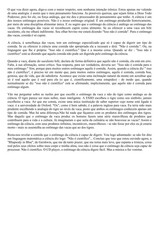 O que vou dizer agora, digo-o com o maior respeito, sem nenhuma intenção irônica. Estou apenas me valendo
de uma analogia: é assim que o meu pensamento funciona. As possíveis queixas, que sejam feitas a Deus Todo
Poderoso, pois foi ele, ou força análoga, que me deu o processador de pensamentos que tenho. A ciência é um
dos nossos estômagos possíveis. Não é o nosso estômago original. É um estômago produzido historicamente,
por meio de uma disciplina alimentar única. E eu sugiro que o estômago da ciência é análogo ao estômago das
vacas. Os estômagos das vacas só reconhecem capim como alimento. Se eu oferecer a uma vaca um bife
suculento, ela me olhará indiferente. Seu olhar bovino me estará dizendo "Isso não é comida". Para o estômago
das vacas, comida é só capim.

A ciência, à semelhança das vacas, tem um estômago especializado que só é capaz de digerir um tipo de
comida. Se eu oferecer à ciência uma comida não apropriada ela a recusará e dirá: "Não é comida.". Ou, na
linguagem que lhe é própria: "Isso não é científico." Que é a mesma coisa. Quando se diz : "Isso não é
científico" está se dizendo que aquela comida não pode ser digerida pelo estômago da ciência.

Quando a vaca, diante do suculento bife, declara de forma definitiva que aquilo não é comida, ela está em erro.
Falta, à sua afirmação, senso crítico. Sua resposta, para ser verdadeira, deveria ser: "Isso não é comida para o
meu estômago." Sim, porque para muitos outros estômagos aquilo é comida. Assim, quando a ciência diz " isso
não é científico", é preciso ter em mente que, para muitos outros estômagos, aquilo é comida, comida boa,
gostosa, que dá vida, que dá sabedoria. Acontece que existe uma inclinação natural da mente em acreditar que
só é real aquilo que é real para ela (o que é, cientificamente, uma estupidez) - de modo que, quando
normalmente se diz "isso não é científico" está se afirmando, implicitamente, que aquilo não é comida para
estômago algum.

Vão me perguntar sobre as razões por que escolhi o estômago da vaca e não do tigre como análago ao da
ciência. O tigre parece ser mais nobre, mais inteligente. A ESSO escolheu o tigre como seu símbolo; jamais
escolheira a vaca. Ao que me consta, existe uma única instituição de saber superior cujo nome está ligado à
vaca: é a universidade de Oxford. "Ox", como é bem sabido, é a palavra inglesa para vaca. Eu teria sido mais
prudente escolhendo a analogia do tigre ao invés da vaca, posto que ambos os estômagos conhecem apenas um
tipo de comida. Mas há uma diferença.Não há nada que façamos com os produtos dos estômagos dos tigres.
Mas daquilo que o estômago da vaca produz os homens fazem uma série maravilhosa de produtos que
contribuem para a vida e a cultura. Já imaginaram o que seria da culinária se não houvesse as vacas? Assim o
estômago da ciência, com seus produtos infinitos, incontáveis, maravilhosos - se não fosse por eles eu já estaria
morto - mais se assemelha ao estômago das vacas que ao dos tigres.

Resta-nos revelar a comida que o estômago da ciência é capaz de digerir. Vou logo adiantando: se não for dito
em linguagem matemática a ciência diz logo: "Não é científico"... Concluo que isso que estou ouvindo agora, a
"Rhapsody in Blue", de Gershwin, que me dá tanto prazer, que me torna mais leve, que espanta a tristeza, coisa
real pelos seus efeitos sobre meu corpo e minha alma, isso não é coisa que o estômago da ciência seja capaz de
processar. Não é científico. O CD player, o estômago da ciência digere fácil. Mas a música a faz vomitar.
 
