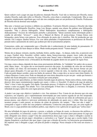O que é científico? (III)

                                                 Rubem Alves

Quero seduzir você a jogar um jogo de palavras chamado filosofia. Você não se interessa por filosofia, nunca
estudou filosofia, nada sabe sobre os filósofos. Filosofia, coisa chata e complicada. Compreendo. Mas as suas
alegações simplesmente significam que você não tem condições para ser um professor de filosofia. Professores
de filosofia têm de dominar uma tradição.

Mas note: o homem que inventou o alfabeto era analfabeto. O primeiro filósofo começou a filosofar não tinha
atrás de si uma bibliografia filosófica. Jorge Luis Borges, quando seus alunos lhe pediam uma bibliografia,
respondia: "Não é preciso bibliografia. Afinal Shakespeare desconhecia completamente a bibliografia
shakespeareana." Excesso de informações perturba o pensamento. "Quem acumula muita informação perde o
condão de adivinhar: “divinare" : assim dia o Manoel de Barros. (É poeta-criança. Criança brinca com
brinquedos; poeta brinca com palavras. Essa afirmação do poeta não é científica. Não foi produzida por um
método. Ela é mágica. Quebra feitiços. Faz voar idéias plantadas.) Freqüentemente os professores de filosofia
pensam tanto o pensamento de outros que acabam por não ter pensamentos próprios.

Comecemos, então, por compreender que o filosofar não é conhecimento de uma tradição de pensamento. O
filosofar é um jeito de fazer dançar as idéias. Mudo minha pergunta inicial: "Vamos dançar?"

Muitas são as danças: minueto, marcha, lambada, bolero, samba, tango... As danças, todas elas, se parecem com
os jogos. Futebol, tênis, frescobol, volibol, xadrez, dama, buraco,mau-mau, poquer, truco: todos são jogos.
Jogos têm têm regras fixas e precisas. No jogo existe uma "dança" entre a liberdade e a regra fixa. A beleza do
futebol está precisamente nisso: a brincadeira da liberdade do jogador dentro de um quadro de regras fixas.

Um jogo, como a dança, depende de duas coisas precisamente definidas. As "entidades" do xadrez são as peças:
peão, dama, bispo... As regras são os movimentos possíveis das peças. As entidades da valsa são um homem,
uma mulher, um ritmo. Os movimentos do homem e da mulher são definidos. Eles devem formar um par:
dançar quase abraçados. É o par que deve se mover segundo o ritmo da valsa. As marchas não exigem pares.
Cada um pode dançar sozinho, como nos bailes de carnaval. Mas o corpo deve se mover num ritmo binário. Já
a dança flamenca é outra coisa. Pode ser dançada por uma única dançarina ou por um par - sendo que homem e
mulher não ficam abraçados e executam evoluções por conta própria .
Sem que disso nos apercebamos, ao falar estamos fazendo jogos de palavras. Numa outra crônica, muito antiga,
descrevi dois jogos constantemente jogados por casais: o tênis e o frescobol. O objetivo do jogo de palavras
"tênis" é tirar o outro da jogada. Fim rápido. Ejaculação precoce. O objetivo do jogo de palavras "frescobol" é
manter o outro na jogada. Fim adiado. Vai e vem prolongado. O bom não é a chegada; é a travessia. Há uma
infinidade de jogos, todos eles com regras precisas e fixas.

A piada é um jogo cujo objetivo é produzir o riso. Sua estrutura é fixa. Consta de um discurso que cria uma
expectava, um suspense, que é repentinamente interrompido por uma rasteira seguida de um fim inesperado.
Nesse momento acontece o riso. A lamentação é um outro jogo. Consta de um relato de sofrimentos por que a
pessoa passou, cujo objetivo é provocar sentimentos de admiração em quem ouve o relato. Mas isso nunca
acontece porque a outra pessoa, ao término do relato da primeira, diz sempre: " Mas isso não é nada!" -
começando a seguir o relato dos seus próprios sofrimentos. Contou-me uma paciente que, em certa região do
Brasil, esse é o jogo predileto das mulheres pobres, cujo objetivo é ter a glória de ser aquela que "sofreu mais."

Há uma infinidade de jogos de palavras: a poesia, a sedução, as brigas de casais, os discursos dos políticos, a
reza, a psicanálise, os comerciais, a aula ( Sim! a aula! Os professores deveriam parar para pensar no jogo que
estão obrigando seus alunos a jogar! Uma das características desse jogo é que o aluno é obrigado a aceitar as
"entidades" com que devem jogar ( disciplinas e currículos) e as "regras" do jogo que a escola impõe. Com
alguma frequência o professor não quer jogar o jogo que a direção da escola e as burocracias governamentais
lhe impõem: mas é obrigado a jogar, sob pena de perder o emprego. Nessa situação só lhe resta um recurso: a
burla.
 