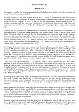 O que é científico? (IV)

                                                Rubem Alves

Um cozinheiro cozinha. Um jardineiro cuida do jardim. Um barbeiro corta cabelo e barba. Um motorista guia
carros. Um cientista, o que é que ele faz?

A palavra "cientista" é um bolso enorme. Arca de Noé. Lá dentro se encontram os tipos mais variados:
astrônomos, geneticistas, clonadores de ovelhas, físicos quânticos, meteorologistas, químicos especialistas em
aromas, anestesistas, caçadores de virus... A lista não tem fim. Olhando para aquilo que estão fazendo eles
parecem pessoas que nada têm a ver umas com as outras. No entanto, um único nome é usado para todos,
"cientista", o que quer dizer que, no fundo, eles estão jogando o mesmo jogo. Qaul é o jogo que um cientista
joga?

"Um cientista, seja um teórico ou um experimentador, propõe declarações, ou sistemas de declarações, e as
testa passo a passo." É assim que Karl Popper define o que um cientista faz. Popper é, provavelmente, o mais
famoso filósofo da ciência do nosso século. Um filósofo da ciência é alguém que tenta entender o que um
cientista faz. Frequentemente a gente faz coisas, e as faz bem, mas as faz de maneira tão natural e automática
que nem se dá conta de como elas são feitas. Tal como aconteceu com aquela centopeia... Encontrou-se, um dia,
com um gafanhoto que lhe disse: " Da. Centopéia, a senhora é um assombro, tantas pernas, todas andando ao
mesmo tempo, nunca tropeçam, nunca se embaralham... Da. Centopéia, por favor me diga: quando a senhora
vai andar, qual é a primeira perna que a senhora mexe?"

A Centopeia se assustou. Nunca havia pensado nisso. Sempre andara sem precisar pensar. "Não sei, senhor
Gafanhoto. Mas prometo: da próxima vez que eu andar, prestarei atenção." Termina a estória dizendo que desde
esse dia a Centopéia ficou paralítica... Isso é verdadeiro de todos nós. Veja, por exemplo, a fala - não é
centopéia, é miriápodo: milhares de regras, complicadíssimas. Só que, ao falar, não temos consciência dessas
regras. Não penso nas regras da gramática agora, que estou escrevendo. Escrevo da mesma forma como a
Centopéia andava. Os gramáticos tentam entender as regras da fala. O filósofo da ciência se parece com o
gramático: ele tenta entender as regras desse jogo linguístico que o cientista joga.

Contar piada é um jogo de linguagem. O seu objetivo é produzir o riso. A gente ri por causa das palavras.
Ninguém, ao ouvir uma piada, pergunta se ela é verdadeira. Piada é jogo do riso, não é jogo da verdade. A
"coisa" da piada, o humor, se encontra nas próprias palavras, e não na vida real, fora delas. O sargento berra;
"Ordinário, marche!" Ninguém discute. Os pracinhas se põem a marchar. Ninguém ri. As palavras do sargento
não são piada; são uma ordem. Ninguém pergunta se elas enunciam a verdade. Uma ordem não é para enunciar
uma verdade; é um jogo de palavras cujo objetivo é produzir obediência. E o jogo de palavras que o cientista
joga? Qual o seu objetivo?

As palavras do cientista têm por objetivo enunciar a verdade. Como num espelho: a imagem, dentro do espelho,
não é real; é virtual. Mas, olhando para o espelho retrovisor do meu carro eu vejo o carro que vai me
ultrapassar. A imagem virtual corresponde a uma coisa real. Eu acredito na imagem. Se não acreditar poderei
provocar um desastre. Assim são as palavras do jogo que a ciência joga: elas buscam ser imagens fieis da
realidade.

A ciência nasceu da desconfiança dos sentidos. Ela acredita que a realidade é como uma mulher pudica acredita
que aquilo que a gente vê não é a verdade. Ela fica envergonhada quando é vista através dos sentidos. Esconde-
se deles. Dissimula, Engana. A realidade, para ser vista em sua maravilhosa nudez, só pode ser vista - pasmem!
- com o auxílio de palavras. As palavras são os olhos da ciência. "Teorias" e "hipóteses": esses são os nomes
que esses olhos comumente recebem. Na verdade, todas a teorias não passam de são hipóteses. Uma teoria é
uma hipótese que ainda não foi desbancada.

A ciência, assim, pode ser descrita como um "strip-tease" da realidade por meio de palavras. E o que é que a
gente vê, ao final do "strip-tease"? A gente vê uma linguagem... Quem percebeu isso em primeiro lugar foram
os filósofos gregos que diziam que, lá no fundo de todas as coisas sensíveis se encontra algo que pode ser visto
 