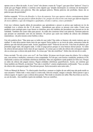 apenas com os olhos da razão. A essa "coisa" eles deram o nome de "Logos", que quer dizer "palavra". Essa é a
razão por que Popper definiu o cientista como alguém que "propõe declarações ou sistemas de declarações".
Um cientista brinca com palavras. Mas não qualquer palavra. Muitas palavras são proibidas. Quais são as
palavras que são permitidas?

Galileu responde: "O livro da filosofia é o livro da natureza, livro que aparece aberto constantemente diante
dos nossos olhos, mas que poucos sabem decifrar e ler, porque ele está escrito com sinais que diferem daqueles
do nosso alfabeto, e que são triângulos e quadrados, círculos e esferas, cones e pirâmides."

Com isso voltamos àquela aldeia de pescadores que aprenderam a pescar os peixes que nadavam no rio da
realidade (ver a crônica do dia 31 de maio)... Aprenderam que peixes se pescam com redes. Contei essa
parábola como analogia para o que fazem os cientistas, pois eles também são pescadores que pescam no rio da
realidade. Também eles usam redes para pescar. As redes dos cientistas feitas com palavras. Somente palavras
que possam ser amarradas com nós de números. Os peixes que caem nas malhas da ciência são entidades
matemáticas - do jeito mesmo como Galileu o disse.

Um tolo poderia dizer: "Que pena que se tenha de usar redes! Nas redes os buracos são muito maiores que as
malhas! A rede deixa passar muito mais do que segura! Seria melhor se, ao invés de redes, usássemos lonas de
plástico que não deixam passar nada. Assim, pegaríamos tudo!" Palavras de um tolo. Uma lona de plástico, por
pretender pegar tudo, não pegaria nada. A rede só pega peixes porque os seus buracos deixar passar. As redes
da ciência deixam passar muito mais do que seguram. As coisas que as redes da ciência não conseguem segurar
são as coisas que a ciência não pode dizer. As coisas que "não são científicas". Sobre elas ela tem de se calar.

Estou ouvindo "Eu não existo sem você", do Tom Jobim. Só posso ouvi-la por causa da ciência. Foi a ciência
que, com teorias e medições, construiu o meu computador. Foi ela que, com teorias e medições, produziu o CD,
traduzindo a música em entidades eletrônicas definidas. Mas um engenheiro surdo poderia ter feito isso. Porque
as redes da ciência não pegam música. Pegam entidades eletrônicas quantificáveis. Assim, um cientista que
fosse também um filósofo, ao declarar "Isso não é científico", estaria simplesmente confessando: "Isso, as redes
da ciência não conseguem pegar. Elas deixam passar. Seria necessário uma outra rede..."

Volto ao Manoel de Barros: "A ciência pode classificar e nomear os órgãos de um sabiá mas não pode medir os
seus encantos." Outra rede: o meu corpo é a outra rede, feita de coração, sangue e emoção. Deixa passar o que a
ciência segura. E segura o que a ciência deixa passar. Não mede os encantos do sabiá. Mas fica triste ao ouvi-lo,
ao cair da tarde... Isso também é parte da realidade. Sem ser científico.
 