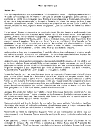 O que é científico? (V)

Rubem Alves

Fico logo arrepiado quando ouço alguém afirmar: " Estou convencido de que..." Digo logo para mim mesmo:
"Cuidado! Lá vai um inquisidor em potencial!" Convicções são entidades mais perigosas que os demônios. E o
problema é que não há exorcismo que seja capaz de expulsá-las da cabeça onde se alojaram, pela simples razão
de que elas se apresentam como dádivas dos deuses. Os recém-convertidos estão sempre convictos de que,
finalmente, contemplaram a verdade. Daí a transformação por que passam: seus ouvidos, órgãos de audição, se
atrofiam, enquanto as bocas, órgãos da falam, se agigantam. Quem está convicto da verdade não precisa
escutar.

Por que escutar? Somente prestam atenção nas opiniões dos outros, diferentes da própria, aqueles que não estão
convictos de serem possuidores da verdade. Quem não está convicto está pronto a escutar - é um permanente
aprendiz. Quem está convicto não tem o que aprender - é um permanente ( eu ia dizer "professor". Peço perdão
aos professores. O professor verdadeiro, acima de todas as coisas que ensina, ensina a arte de desconfiar de si
mesmo...) mestre de catecismo. " Boca de forno! Forno! Furtarm um bolo! Bolo...". Dizia Nietzsche que "as
convicções são piores inimigos da verdade que as mentiras." Estranho isso? Não. Absolutamente certo. Porque
quem mente sabe que está mentindo, sabe que aquilo que está dizendo é um engano. Mas quem está convicto
não se dá conta da própria bobeira. O convicto sempre pensa que a sua bobeira é sabedoria.

As inquisições se fazem com pessoas convictas. O Inquisidor não está interessado em ouvir as razões daquele
que está sendo inquirido. Interessa-lhe uma coisa apenas: " As idéias dessa pessoa são iguais ou diferentes das
minhas?" Se forem iguais, está absolvido. Se forem diferentes, vai para a fogueira.

As consequências mortais e paralizantes das convicções se espalham por todos os campos. É bem sabido o que
as convicções religiosas fizeram na Idade Média. A igreja católica e as igrejas protestantes, convictas de serem
possuidoras de verdades que lhes haviam sido diretamente reveladas por Deus, mataram nas fogueiras milhares
de pessoas inteligentes e boas simplesmente pelo crime de pensarem diferente: João Huss, Savonarola,
Giordano Brunno, Miguel Serveto. Galileo escapou por pouco, graças à mentira.

Mas os demônios das convicções tem atributos dos deuses: são onipresentes. Escorregam da religião. Emigram
para a política. Milan Kundera, em A insustentável leveza do ser, escreveu esse parágrafo luminoso sobre a
relação entre as convicções e os crimes políticos. " Aqueles que pensam que os regimes comunistas da Europa
Central são obra exclusiva de criminosos deixam na sombra uma verdade fundamental: os regimes criminosos
não foram feitos por criminosos, mas por entusiastas convencidos de terem descoberto o único caminho para o
paraiso. Defendiam corajosamente esse caminho, executando, por isso, centenas de pessoas. Mais tarde ficou
claro que o paraiso não existia, e que, portanto, os entusiastas eram assassinos."

As igrejas ditas cristãs, para proteger suas verdades se valiam de meios que elas mesmas lamentavam. "Os fins
justificam os meios", alegavam. A mesma coisa pode ser dita dos governos dos ditadores, convencidos de que
eles estavam a caminho do paraiso. " Que pena que temos de usar a violência! Mas são eles mesmos que nos
obrigam! Querem desviar o povo da caminho verdadeiro!"

Nenhuma instituição está livre dos demônios das convicções. Nem mesmo a ciência. As instituições científicas
são movidas pelas mesmas leis sociológicas, políticas e psicanalíticas que movem as igrejas e os governos. Para
se entender bem as instituições científicas há de se ler Maquiavel, Freud e Foucault.

Os sacerdotes da ciência me responderão: "Peguei-te! Porque um dos dogmas centrais da ciência é que não
estamos nunca de posse da verdade final. As conclusões da ciência são sempre provisórias. A ciência não tem
dogmas!.

Certo, certíssimo! A ciência não tem dogmas quanto aos seus resultados. Pelo menos oficialmente, em sua
declaração de intenções. Mas essa pretenção é constatada por Thomas Kuhn, autor de A estrutura das
revoluções científicas . Ele afirma, baseando-se em dados históricos, que a ciência tem dogmas sim. E os seus
 